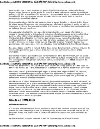 Cambiado con la DEMO VERSION de CAD-KAS PDF-Editor (http://www.cadkas.com).



         decir, 44 KHz. Por lo tanto, para que un sonido digital tenga suficiente calidad deberá estar
         basado en una frecuencia similar a ésta. En general, el valor estándar de captura de sonidos de
         calidad es de 44,1 Khz (calidad CD), aunque hay capturadoras de sonido profesionales que llegan
         hasta los 100 Khz, con objeto de obtener un mayor número de puntos sobre la muestra,
         consiguiendo una calidad máxima.

         Otro concepto del que habréis oído hablar en torno al sonido digital es el número de bits de una
         tarjeta de sonido. El origen de esta magnitud es que, a la hora de capturar el sonido, no sólo es
         importante el número de muestreos tomados, sino también la cantidad de información capturada
         en cada uno de esos muestreos.

         Una vez capturado el sonido, para su posterior reproducción en un equipo informático es
         necesario mandar una serie de impulsos o posiciones a los altavoces para que creen el sonido a
         partir de ellos. ¿Cómo?. Bien, produciendo a partir de esas posiciones movimientos de las
         membranas de los altavoces, movimientos que transforman de nuevo el sonido digital en
         analógico, estado en el que es capaz de viajar por el aire y producir los estímulos necesarios en
         nuestros tímpanos, con lo que somos capaces de percibir el sonido “original”. Cuantas más
         posiciones de información se envíen a los altavoces, mejor calidad tendrá el sonido reproducido.

         Con estas bases, se define el número de bits de un sonido digital como el número de impulsos de
         información (posiciones) que se envían a los altavoces para su transformación en ondas
         analógicas.

         Las tarjetas de sonido actuales trabajan normalmente con 8 bits de información, con los que se
         pueden obtener 28=256 posiciones (ceros y unos binarios), aunque hay algunas de mayor calidad
         que son capaces de trabajar con capturas de 16 bits, que originan 216 = 65536 posiciones de
         información.
Cambiado con la DEMO VERSION de CAD-KAS PDF-Editor (http://www.cadkas.com).
         Como dato de referencia, los CDs actuales están basados en sonido grabado a 44 Khz y con un
         tamaño de muestra de 16 bits. Estas medidas se conocen con el nombre de sonido de calidad CD.

         Por último, una vez que el sonido digital llega a nuestros oídos, impactan contra los tímpanos,
         verdaderas membranas especializadas que vuelven a transformar las ondas analógicas en
         impulsos eléctricos, que viajan hasta nuestro cerebro, donde son interpretados y producen las
         sensaciones auditivas que todos conocemos.

         Una excepción al sonido anteriormente descrito, que podemos denominar "de datos de sonido", es
         el sonido sintetizado, en el que no se realiza ninguna captura de ondas sonoras reales, sino que es
         sonido totalmente digital, generado directamente en el equipo informático por en reproductor
         digital conocido con el nombre de MIDI (Music Instrument Digital Interface). Cuando se desea
         reproducir una nota musical concreta, se envía un comando MIDI al chip sintetizador, que se
         encarga de traducir ese comando en una vibración especial que produce la nota. Mediante este
         sistema es posible crear melodías bastante aceptables, aunque nunca tendrán la calidad ni riqueza
         de una onda sonora natural capturada.

         Sonido en HTML (III)

         Formatos de sonido

         A la hora de incluir ficheros de sonido en nuestras páginas web debemos distinguir entre los que
         pueden ser directamente ejecutados por el navegador y aquellos que deben ser abiertos por un
         programa propio, que deberá tener el usuario instalado en su equipo para poder reproducir el
         fichero.

         De forma general, podemos incluir en la web los siguietes tipos de ficheros de audio.



Cambiado con la DEMO VERSION de CAD-KAS PDF-Editor (http://www.cadkas.com).
 