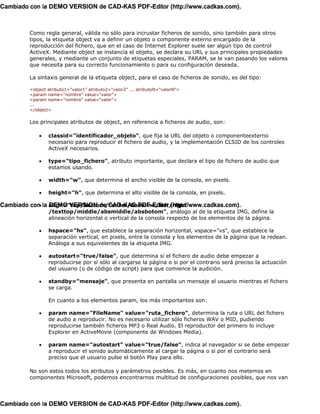 Cambiado con la DEMO VERSION de CAD-KAS PDF-Editor (http://www.cadkas.com).



         Como regla general, válida no sólo para incrustar ficheros de sonido, sino también para otros
         tipos, la etiqueta object va a definir un objeto o componente externo encargado de la
         reproducción del fichero, que en el caso de Internet Explorer suele ser algún tipo de control
         ActiveX. Mediante object se instancia el objeto, se declara su URL y sus principales propiedades
         generales, y mediante un conjunto de etiquetas especiales, PARAM, se le van pasando los valores
         que necesita para su correcto funcionamiento o para su configuración deseada.

         La sintaxis general de la etiqueta object, para el caso de ficheros de sonido, es del tipo:

         <object atributo1="valor1" atributo2="valor2" ... atributoN="valorN">
         <param name="nombre" value="valor">
         <param name="nombre" value="valor">
         ...
         </object>

         Los principales atributos de object, en referencia a ficheros de audio, son:

             •   classid="identificador_objeto", que fija la URL del objeto o componenteexterno
                 necesario para reproducir el fichero de audio, y la implementación CLSID de los controles
                 ActiveX necesarios.

             •   type="tipo_fichero", atributo importante, que declara el tipo de fichero de audio que
                 estamos usando.

             •   width="w", que determina el ancho visible de la consola, en pixels.

             •   height="h", que determina el alto visible de la consola, en pixels.

Cambiado con la align="top/bottom/center/baseline/left/right
            • DEMO VERSION de CAD-KAS PDF-Editor (http://www.cadkas.com).
                 /texttop/middle/absmiddle/absbotom", análogo al de la etiqueta IMG, define la
                 alineación horizontal o vertical de la consola respecto de los elementos de la página.

             •   hspace="hs", que establece la separación horizontal, vspace="vs", que establece la
                 separación vertical, en pixels, entre la consola y los elementos de la página que la redean.
                 Análoga a sus equivelentes de la etiqueta IMG.

             •   autostart="true/false", que determina si el fichero de audio debe empezar a
                 reproducirse por sí sólo al cargarse la página o si por el contrario será preciso la actuación
                 del usuario (o de código de script) para que comience la audición.

             •   standby="mensaje", que presenta en pantalla un mensaje al usuario mientras el fichero
                 se carga.

                 En cuanto a los elementos param, los más importantes son:

             •   param name="FileName" value="ruta_fichero", determina la ruta o URL del fichero
                 de audio a reproducir. No es necesario utilizar sólo ficheros WAV o MID, pudiendo
                 reproducirse también ficheros MP3 o Real Audio. El reproductor del primero lo incluye
                 Explorer en ActiveMovie (componente de Windows Media).

             •   param name="autostart" value="true/false", indica al navegador si se debe empezar
                 a reproducir el sonido automáticamente al cargar la página o si por el contrario será
                 preciso que el usuario pulse el botón Play para ello.

         No son estos todos los atributos y parámetros posibles. Es más, en cuanto nos metemos en
         componentes Microsoft, podemos encontrarnos multitud de configuraciones posibles, que nos van




Cambiado con la DEMO VERSION de CAD-KAS PDF-Editor (http://www.cadkas.com).
 