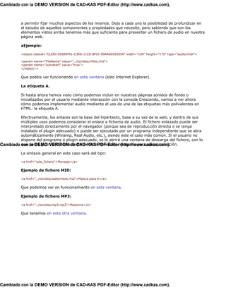 Cambiado con la DEMO VERSION de CAD-KAS PDF-Editor (http://www.cadkas.com).



          a permitir fijar muchos aspectos de los mismos. Dejo a cada uno la posibilidad de profundizar en
          el estudio de aquellos componentes y propiedades que necesite, pero sabiendo que con los
          elementos vistos arriba tenemos más que suficiente para presentar un fichero de audio en nuestra
          página web.

          xEjemplo:

          <object classid="CLSID:05589FA1-C356-11CE-BF01-00AA0055595A" width="150" height="175" type="audio/midi">

          <param name="FileName" value="../sonidos/xfiles.mid">
          <param name="autostart" value="true">
          </object>>

          Que podéis ver funcionando en esta ventana (sólo Internet Explorer).

          La etiqueta A.

          Si hasta ahora hemos visto cómo podemos incluir en nuestras páginas sonidos de fondo o
          inicializados por el usuario mediante interacción con la consola Crescendo, vamos a ver ahora
          cómo podemos implementar audio mediante el uso de una de las etiquetas más polivalentes en
          HTML: la etiqueta A.

         Efectivamente, los enlaces son la base del hipertexto, base a su vez de la web, y dentro de sus
         múltiples usos podemos considerar el enlace a ficheros de audio. El fichero enlazado puede ser
         interpretado directamente por el navegador (porque sea de reproducción directa o se tenga
         instalado el plugin adecuado) o puede ser ejecutado por un programa independiente que se abra
         automáticamente (Winamp, Real Audio, etc.), siendo este el caso más común. Si el usuario no
         dispone del programa o plugin adecuado, se le abrirá una ventana de descarga del fichero, con lo
Cambiado que podrá guardarlo hastade CAD-KAS PDF-Editornecesaria para su reproducción.
         con la DEMO VERSION disponer de la aplicación (http://www.cadkas.com).
          La sintaxis general en este caso será del tipo:

          <a href="ruta_fichero">Mensaje</a>

          Ejemplo de fichero MID:

          <a href="../sonidos/watermark.mid">Música para tí</a>

          Que podemos ver en funcionamiento en esta ventana.

          Ejemplo de fichero MP3:

          <a href="../sonidos/mp3.mp3">Madonna</a>

          Que tenemos en esta otra ventana.




Cambiado con la DEMO VERSION de CAD-KAS PDF-Editor (http://www.cadkas.com).
 