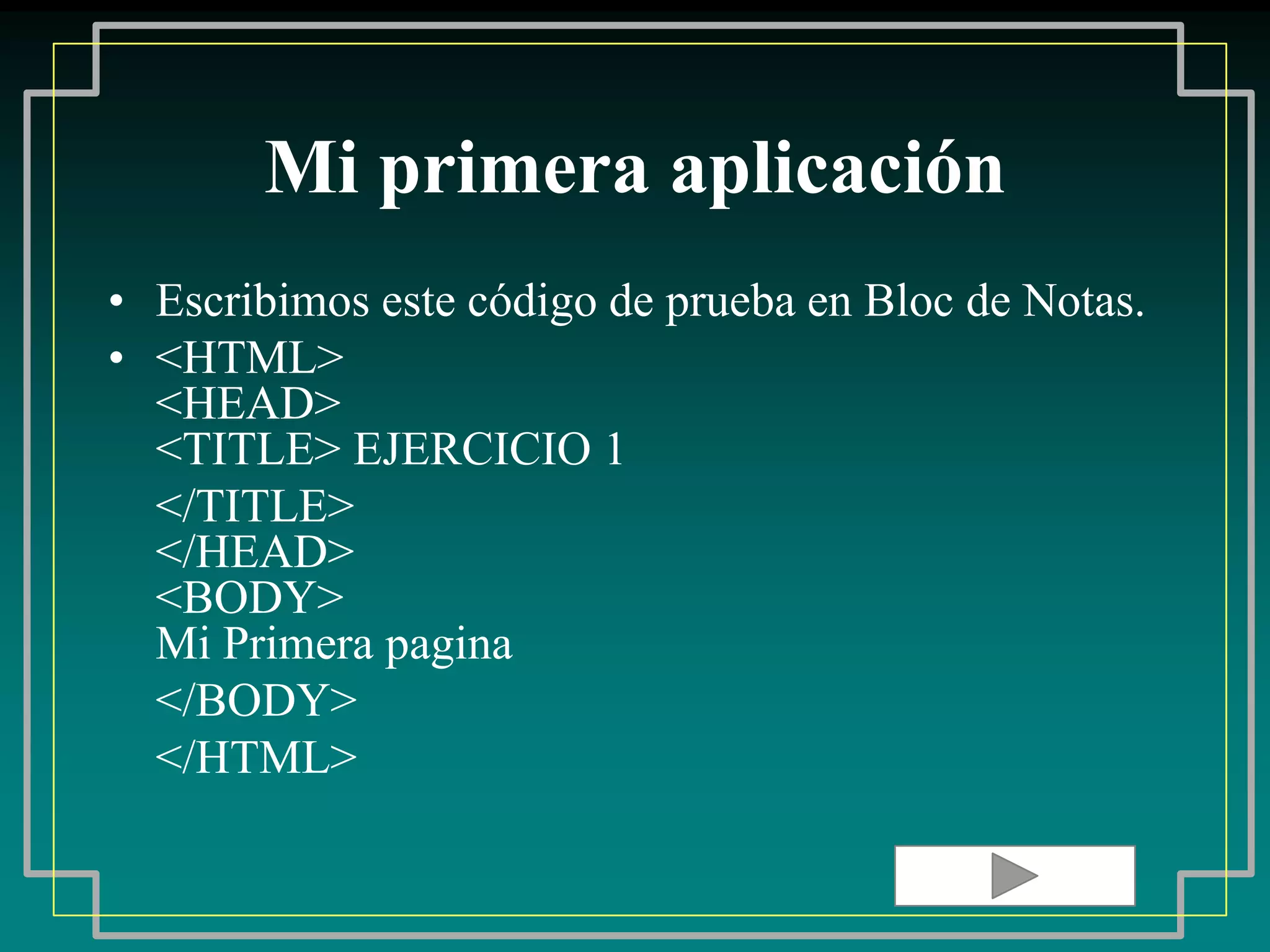 Mi primera aplicación
• Escribimos este código de prueba en Bloc de Notas.
• <HTML>
  <HEAD>
  <TITLE> EJERCICIO 1
  </TITLE>
  </HEAD>
  <BODY>
  Mi Primera pagina
  </BODY>
  </HTML>
 
