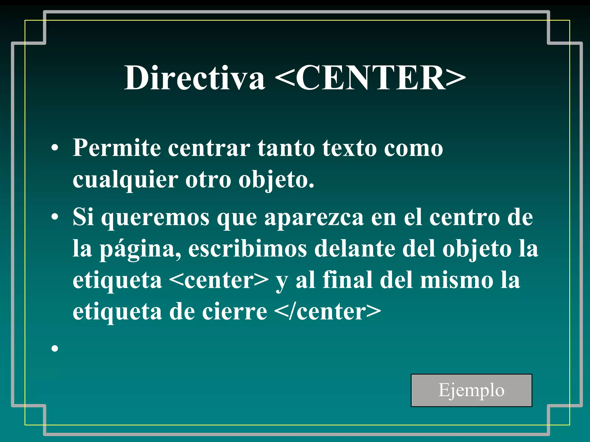 Directiva <CENTER>
• Permite centrar tanto texto como
  cualquier otro objeto.
• Si queremos que aparezca en el centro de
  la página, escribimos delante del objeto la
  etiqueta <center> y al final del mismo la
  etiqueta de cierre </center>
•
                                   Ejemplo
 