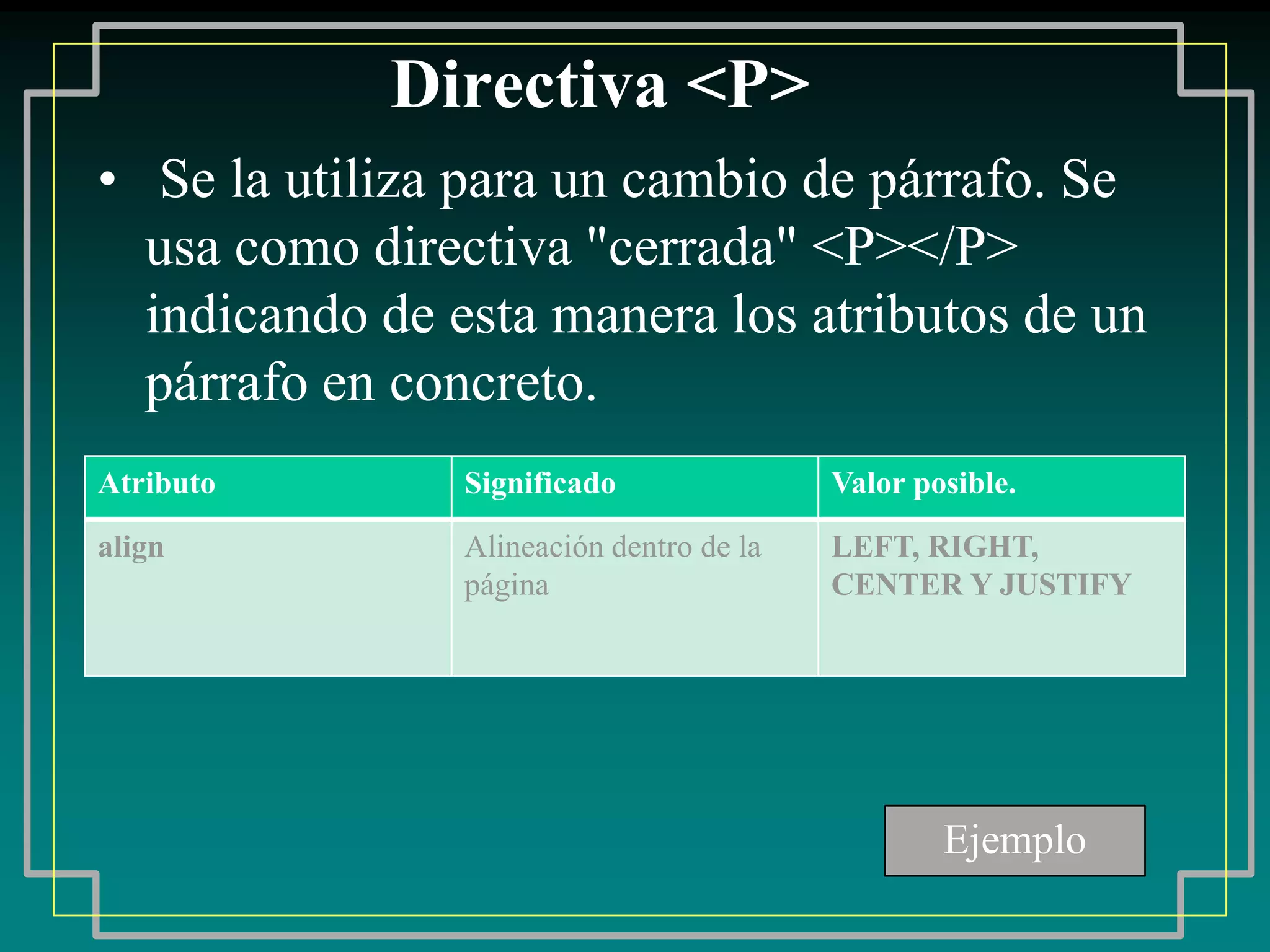 Directiva <P>
• Se la utiliza para un cambio de párrafo. Se
  usa como directiva "cerrada" <P></P>
  indicando de esta manera los atributos de un
  párrafo en concreto.
Atributo        Significado               Valor posible.

align           Alineación dentro de la   LEFT, RIGHT,
                página                    CENTER Y JUSTIFY




                                                  Ejemplo
 