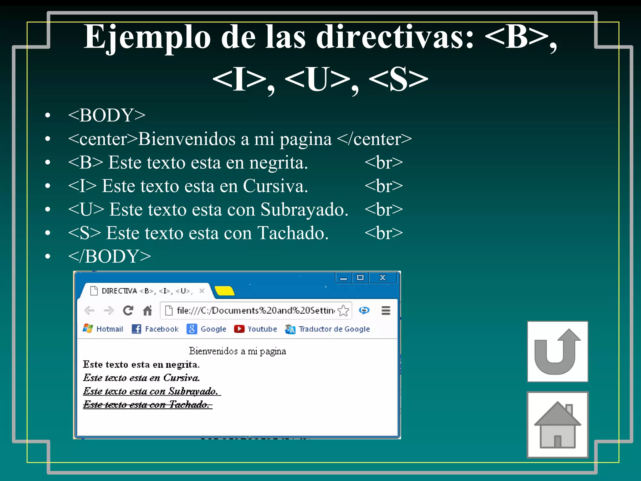 Ejemplo de las directivas: <B>,
            <I>, <U>, <S>
•   <BODY>
•   <center>Bienvenidos a mi pagina </center>
•   <B> Este texto esta en negrita.    <br>
•   <I> Este texto esta en Cursiva.    <br>
•   <U> Este texto esta con Subrayado. <br>
•   <S> Este texto esta con Tachado.   <br>
•   </BODY>
 