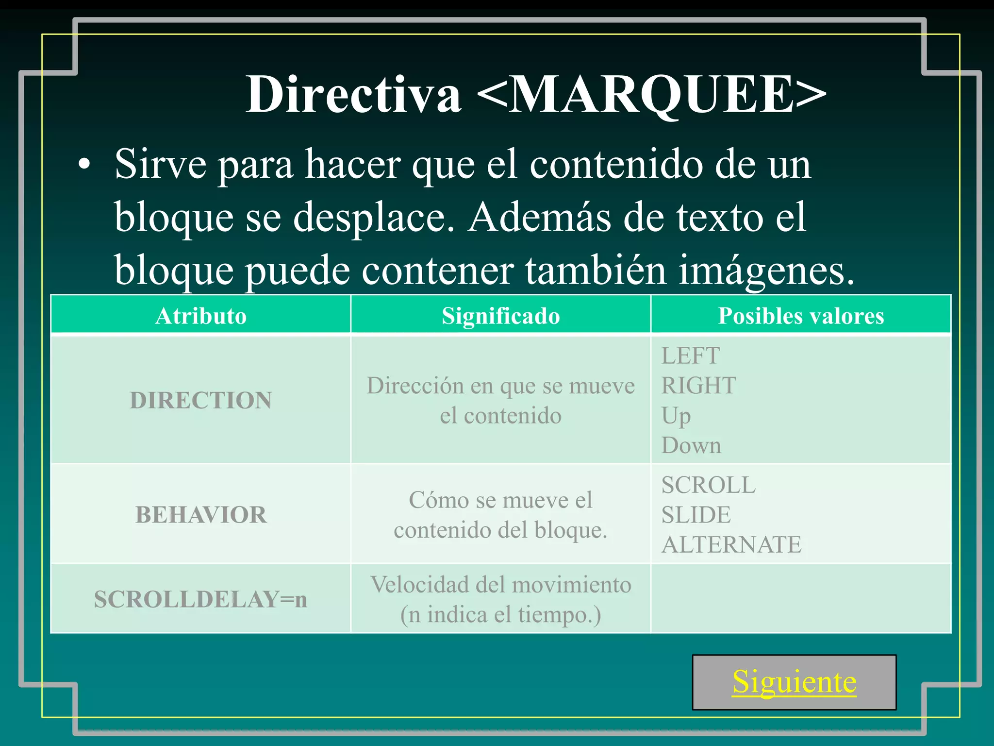 Directiva <MARQUEE>
• Sirve para hacer que el contenido de un
  bloque se desplace. Además de texto el
  bloque puede contener también imágenes.
    Atributo          Significado              Posibles valores
                                            LEFT
                Dirección en que se mueve   RIGHT
  DIRECTION
                       el contenido         Up
                                            Down
                                            SCROLL
                   Cómo se mueve el
   BEHAVIOR                                 SLIDE
                  contenido del bloque.
                                            ALTERNATE
                Velocidad del movimiento
SCROLLDELAY=n
                   (n indica el tiempo.)

                                                Siguiente
 