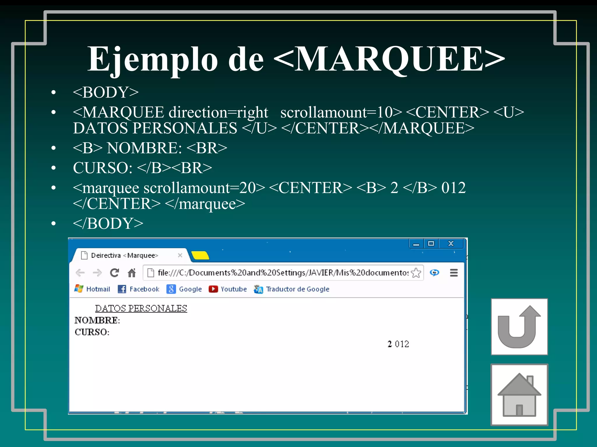 Ejemplo de <MARQUEE>
• <BODY>
• <MARQUEE direction=right scrollamount=10> <CENTER> <U>
  DATOS PERSONALES </U> </CENTER></MARQUEE>
• <B> NOMBRE: <BR>
• CURSO: </B><BR>
• <marquee scrollamount=20> <CENTER> <B> 2 </B> 012
  </CENTER> </marquee>
• </BODY>
 
