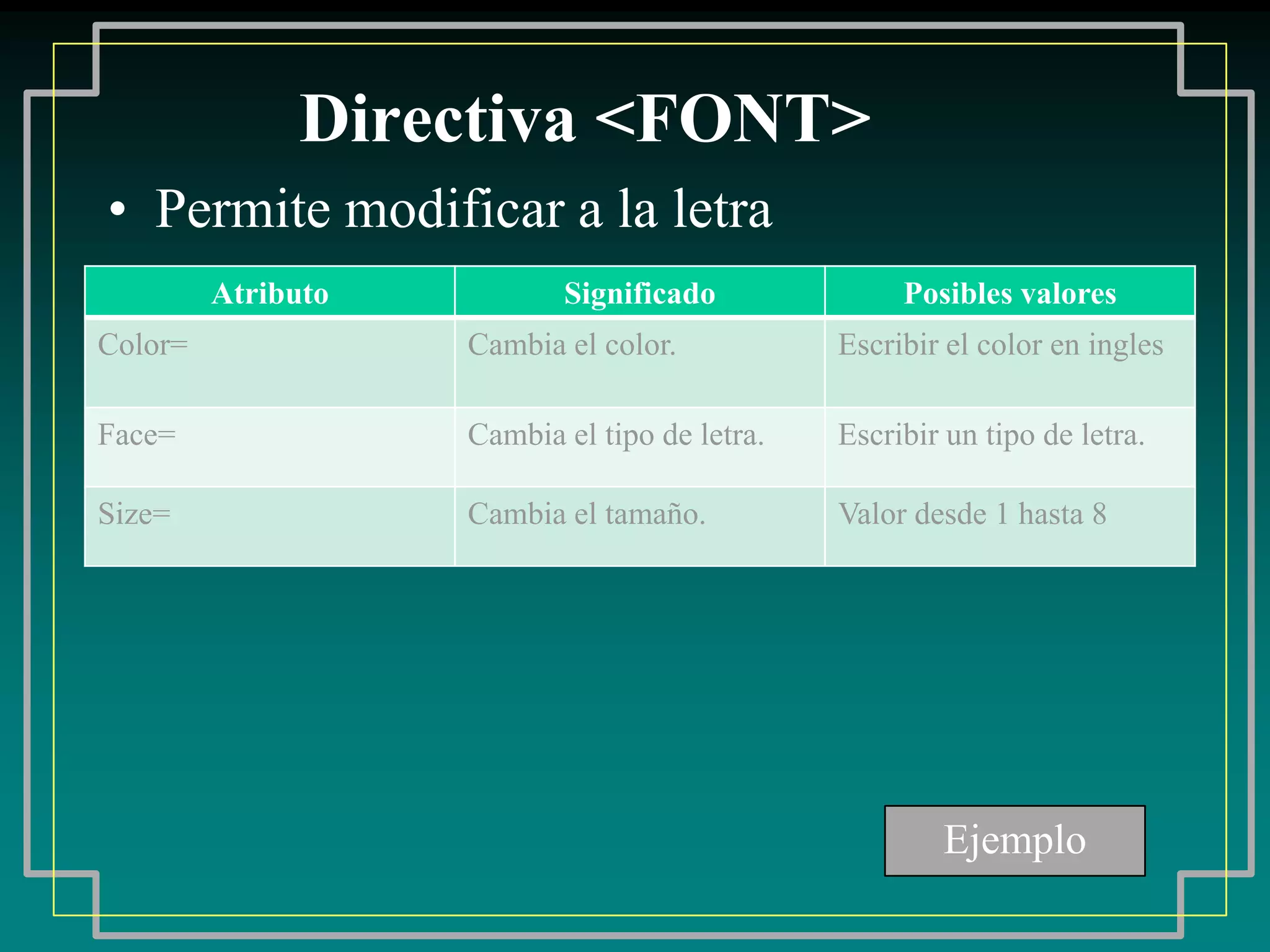 Directiva <FONT>
• Permite modificar a la letra
         Atributo          Significado              Posibles valores
Color=              Cambia el color.           Escribir el color en ingles

Face=               Cambia el tipo de letra.   Escribir un tipo de letra.

Size=               Cambia el tamaño.          Valor desde 1 hasta 8




                                                       Ejemplo
 