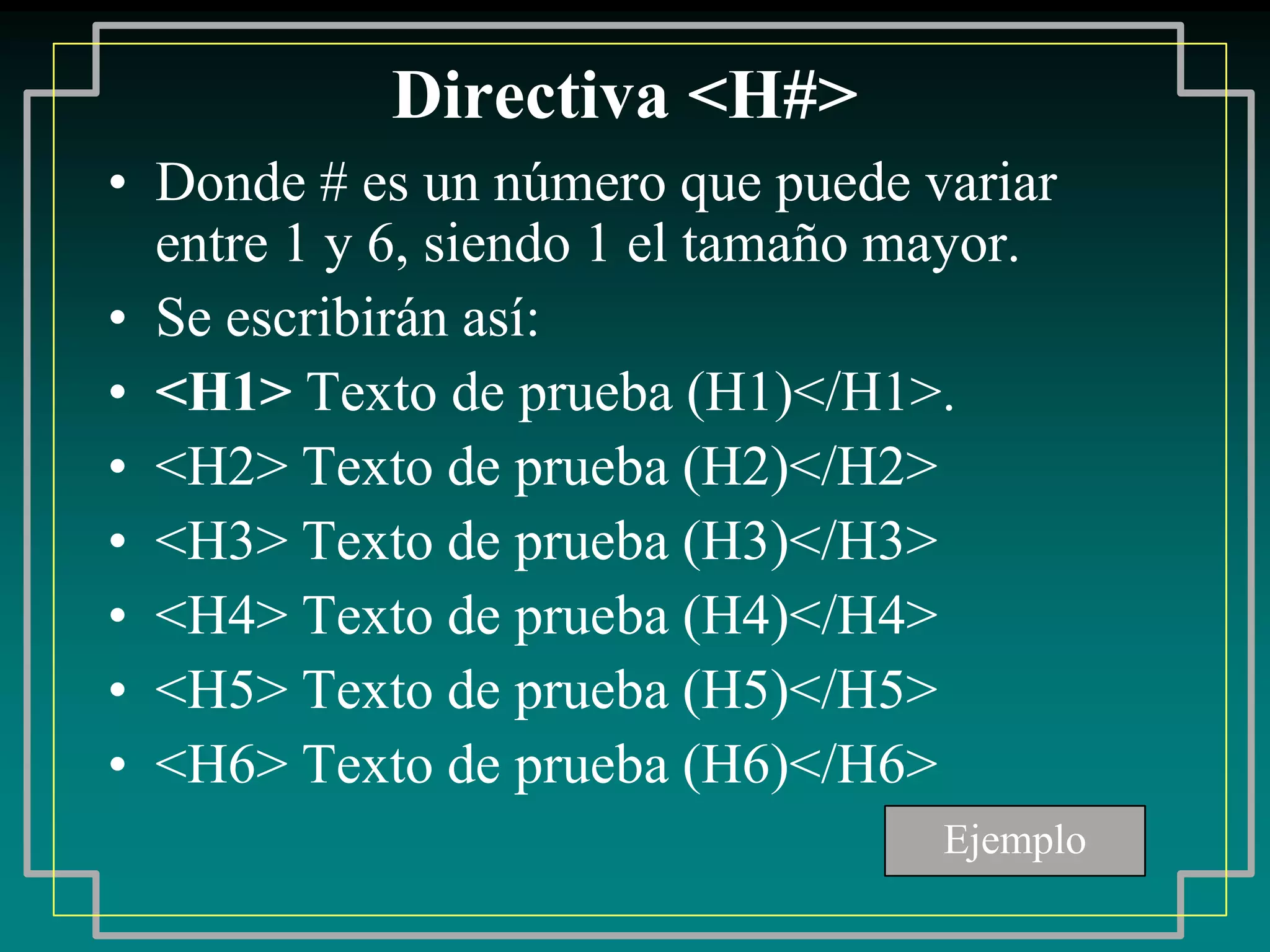 Directiva <H#>
• Donde # es un número que puede variar
  entre 1 y 6, siendo 1 el tamaño mayor.
• Se escribirán así:
• <H1> Texto de prueba (H1)</H1>.
• <H2> Texto de prueba (H2)</H2>
• <H3> Texto de prueba (H3)</H3>
• <H4> Texto de prueba (H4)</H4>
• <H5> Texto de prueba (H5)</H5>
• <H6> Texto de prueba (H6)</H6>
                                   Ejemplo
 
