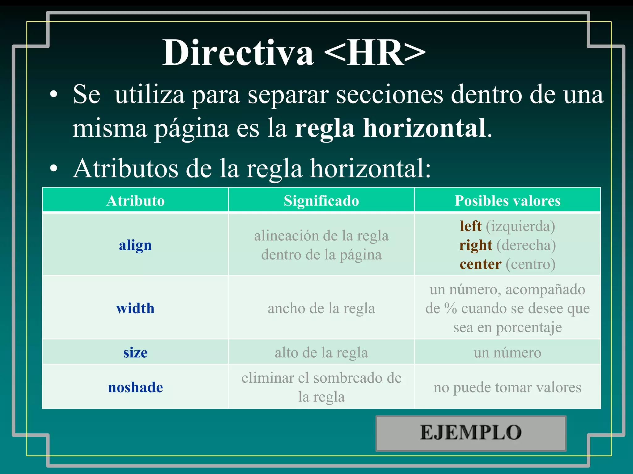 Directiva <HR>
• Se utiliza para separar secciones dentro de una
  misma página es la regla horizontal.
• Atributos de la regla horizontal:
     Atributo           Significado              Posibles valores
                                                 left (izquierda)
                   alineación de la regla
      align                                      right (derecha)
                    dentro de la página
                                                 center (centro)
                                              un número, acompañado
      width          ancho de la regla       de % cuando se desee que
                                                 sea en porcentaje
       size           alto de la regla              un número
                  eliminar el sombreado de
     noshade                                  no puede tomar valores
                           la regla
 