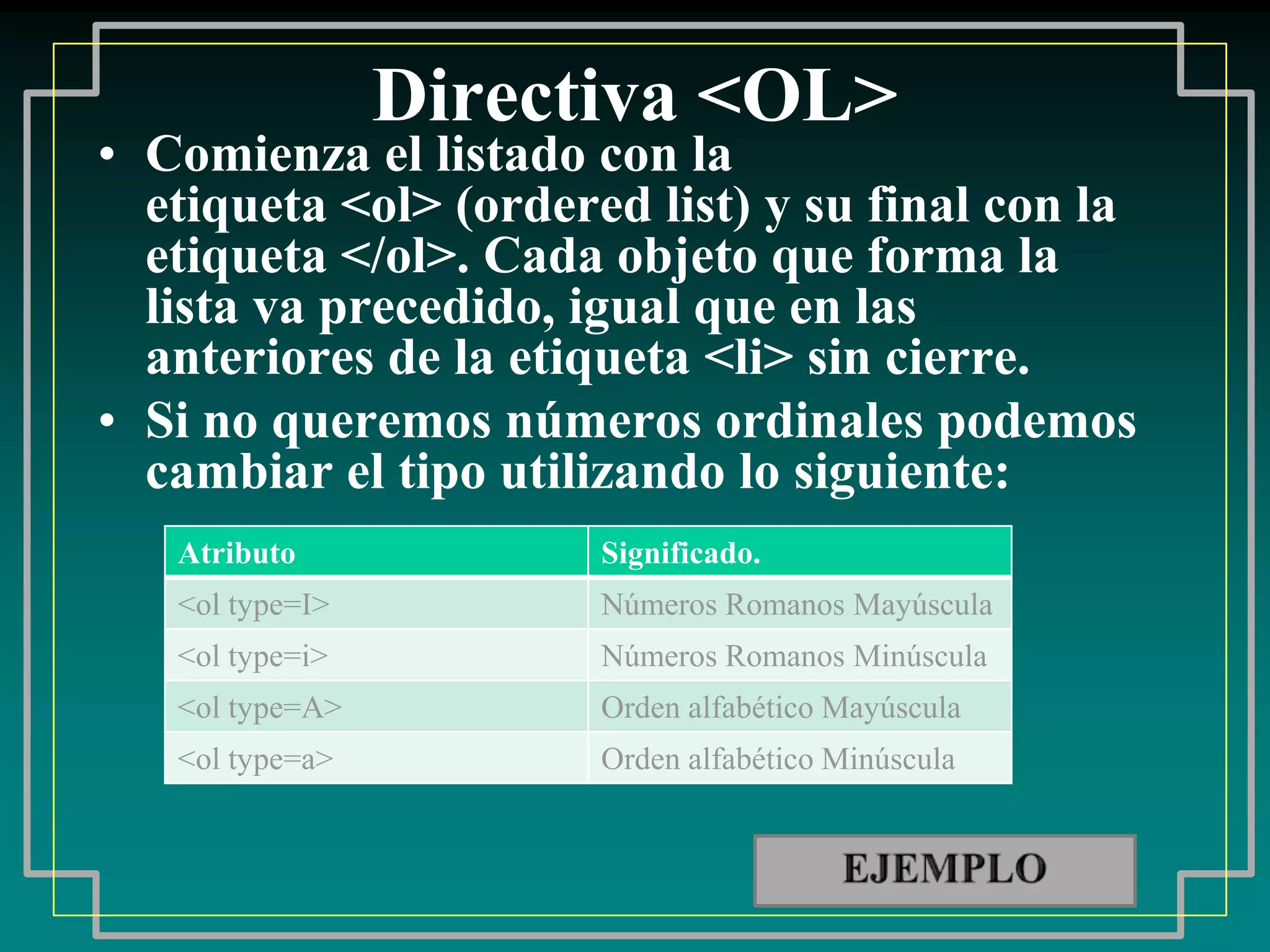 Directiva <OL>
• Comienza el listado con la
  etiqueta <ol> (ordered list) y su final con la
  etiqueta </ol>. Cada objeto que forma la
  lista va precedido, igual que en las
  anteriores de la etiqueta <li> sin cierre.
• Si no queremos números ordinales podemos
  cambiar el tipo utilizando lo siguiente:
   Atributo            Significado.
   <ol type=I>         Números Romanos Mayúscula
   <ol type=i>         Números Romanos Minúscula
   <ol type=A>         Orden alfabético Mayúscula
   <ol type=a>         Orden alfabético Minúscula
 