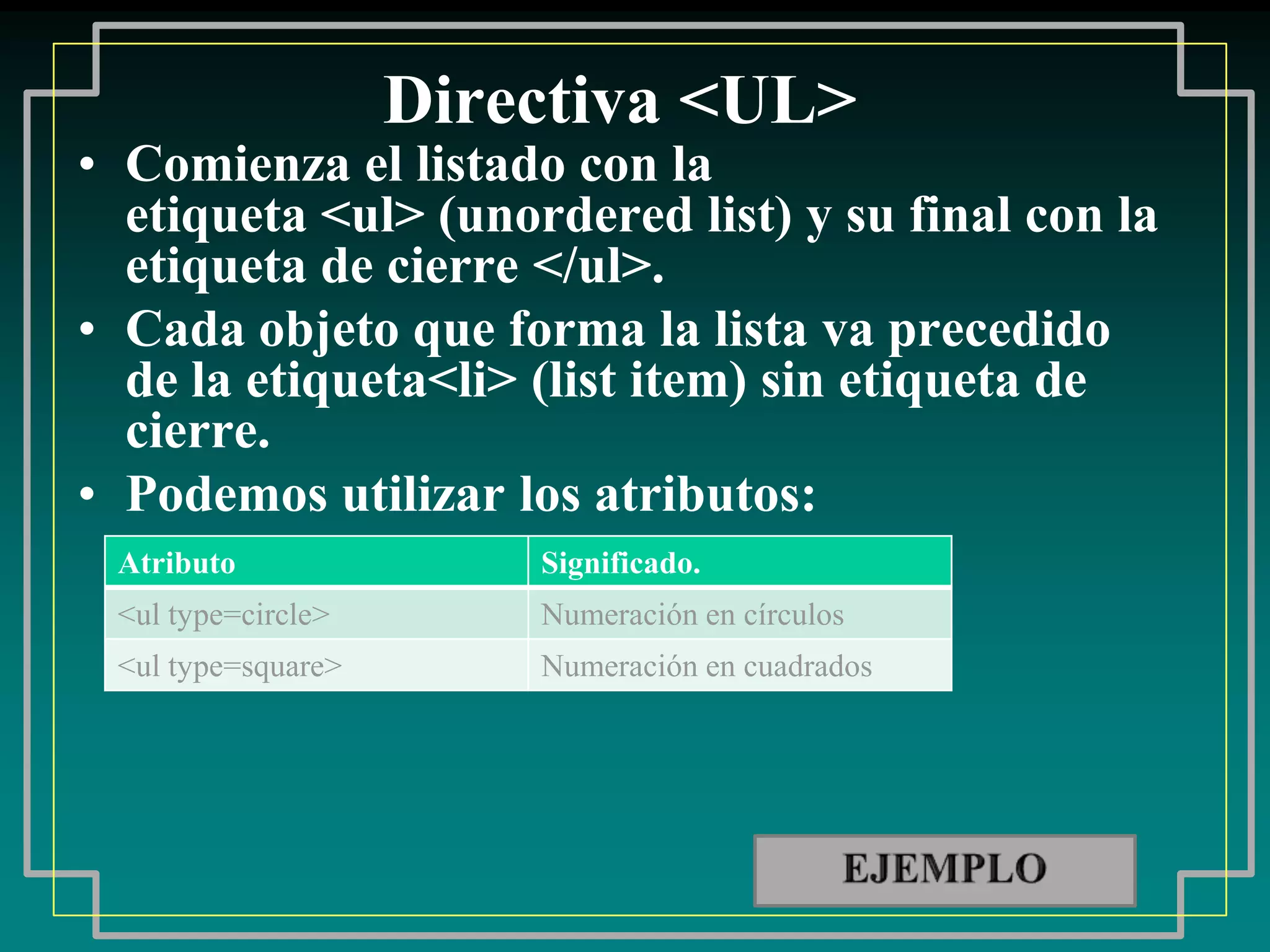 Directiva <UL>
• Comienza el listado con la
  etiqueta <ul> (unordered list) y su final con la
  etiqueta de cierre </ul>.
• Cada objeto que forma la lista va precedido
  de la etiqueta<li> (list item) sin etiqueta de
  cierre.
• Podemos utilizar los atributos:
 Atributo               Significado.
 <ul type=circle>       Numeración en círculos
 <ul type=square>       Numeración en cuadrados
 
