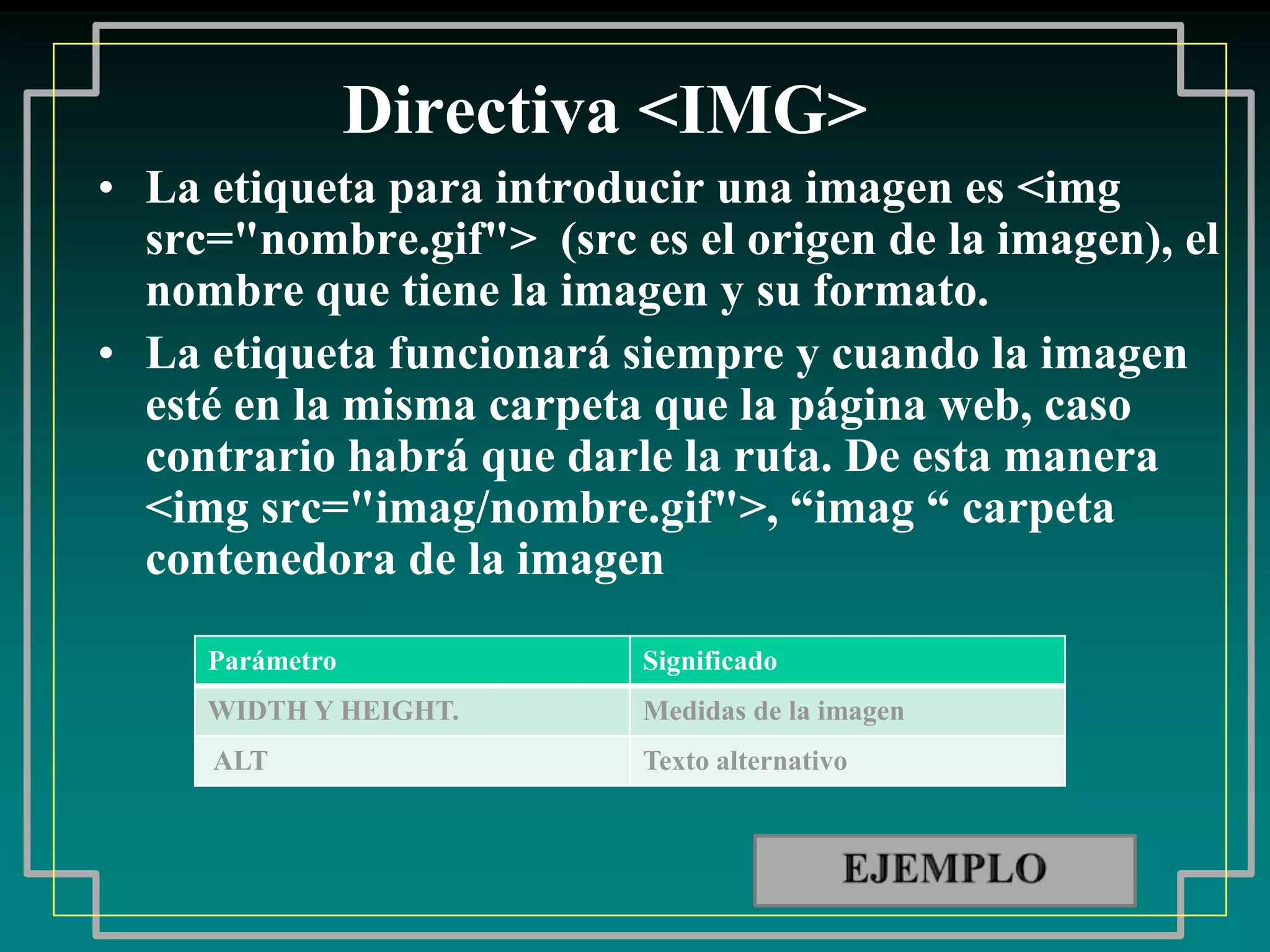 Directiva <IMG>
• La etiqueta para introducir una imagen es <img
  src="nombre.gif"> (src es el origen de la imagen), el
  nombre que tiene la imagen y su formato.
• La etiqueta funcionará siempre y cuando la imagen
  esté en la misma carpeta que la página web, caso
  contrario habrá que darle la ruta. De esta manera
  <img src="imag/nombre.gif">, “imag “ carpeta
  contenedora de la imagen

     Parámetro            Significado
     WIDTH Y HEIGHT.      Medidas de la imagen
     ALT                  Texto alternativo
 