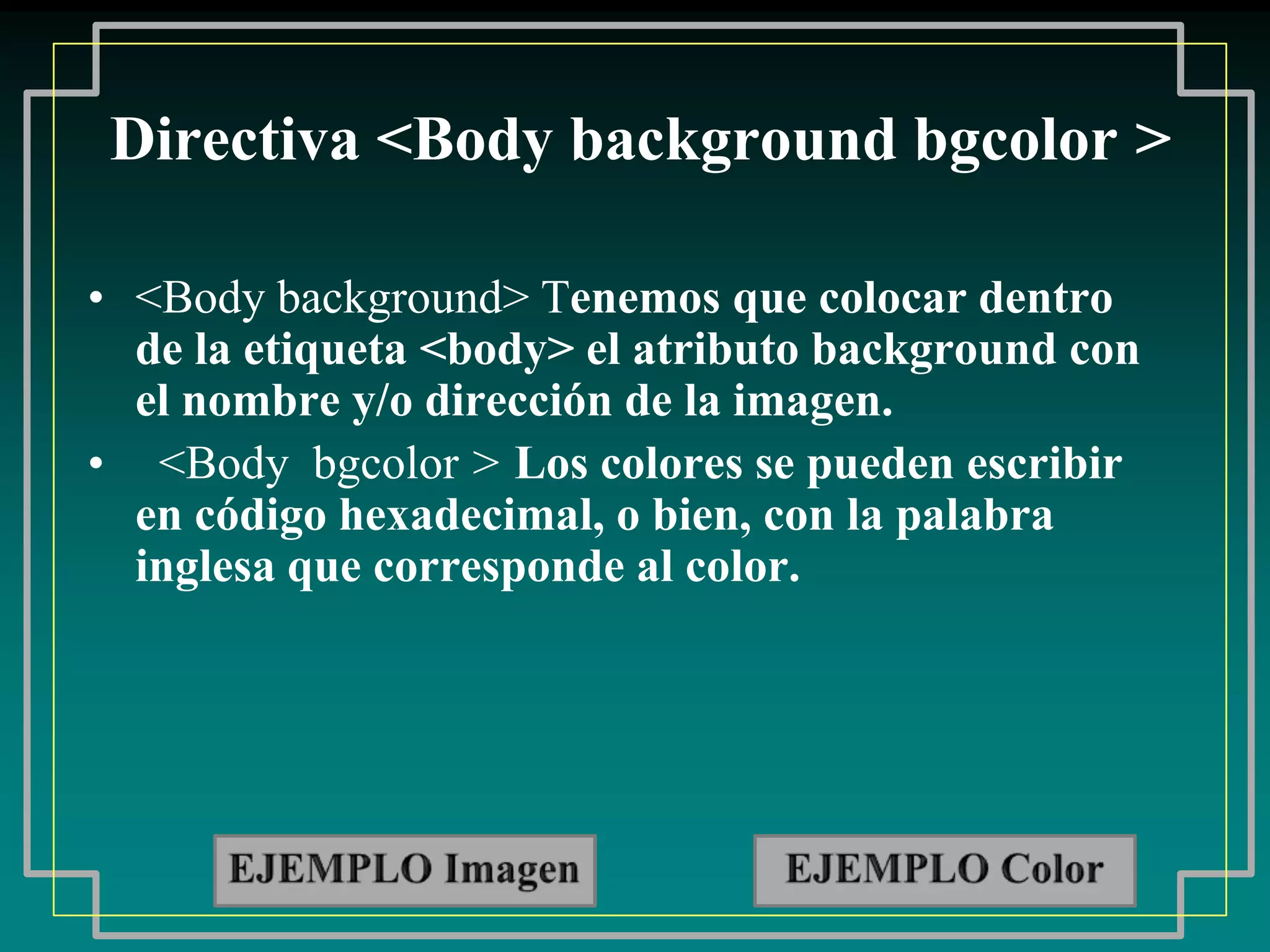 Directiva <Body background bgcolor >

• <Body background> Tenemos que colocar dentro
  de la etiqueta <body> el atributo background con
  el nombre y/o dirección de la imagen.
• <Body bgcolor > Los colores se pueden escribir
  en código hexadecimal, o bien, con la palabra
  inglesa que corresponde al color.
 