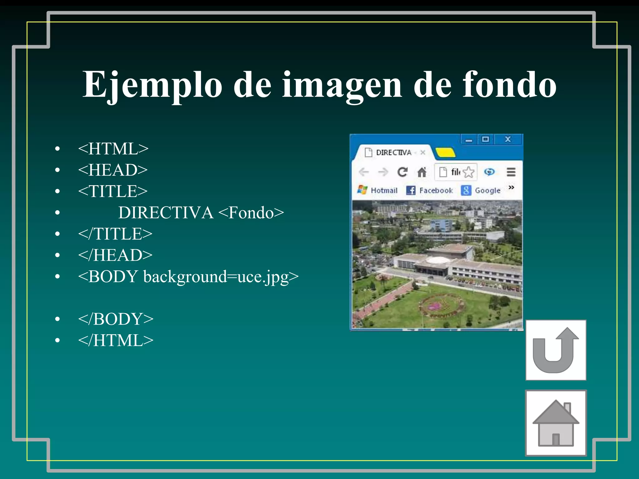 Ejemplo de imagen de fondo
•   <HTML>
•   <HEAD>
•   <TITLE>
•        DIRECTIVA <Fondo>
•   </TITLE>
•   </HEAD>
•   <BODY background=uce.jpg>

• </BODY>
• </HTML>
 