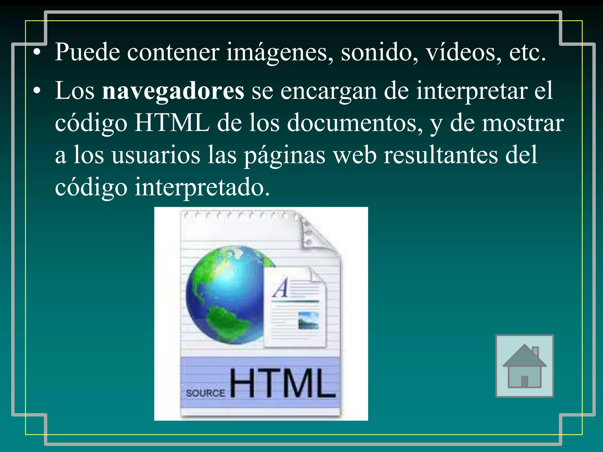• Puede contener imágenes, sonido, vídeos, etc.
• Los navegadores se encargan de interpretar el
  código HTML de los documentos, y de mostrar
  a los usuarios las páginas web resultantes del
  código interpretado.
 