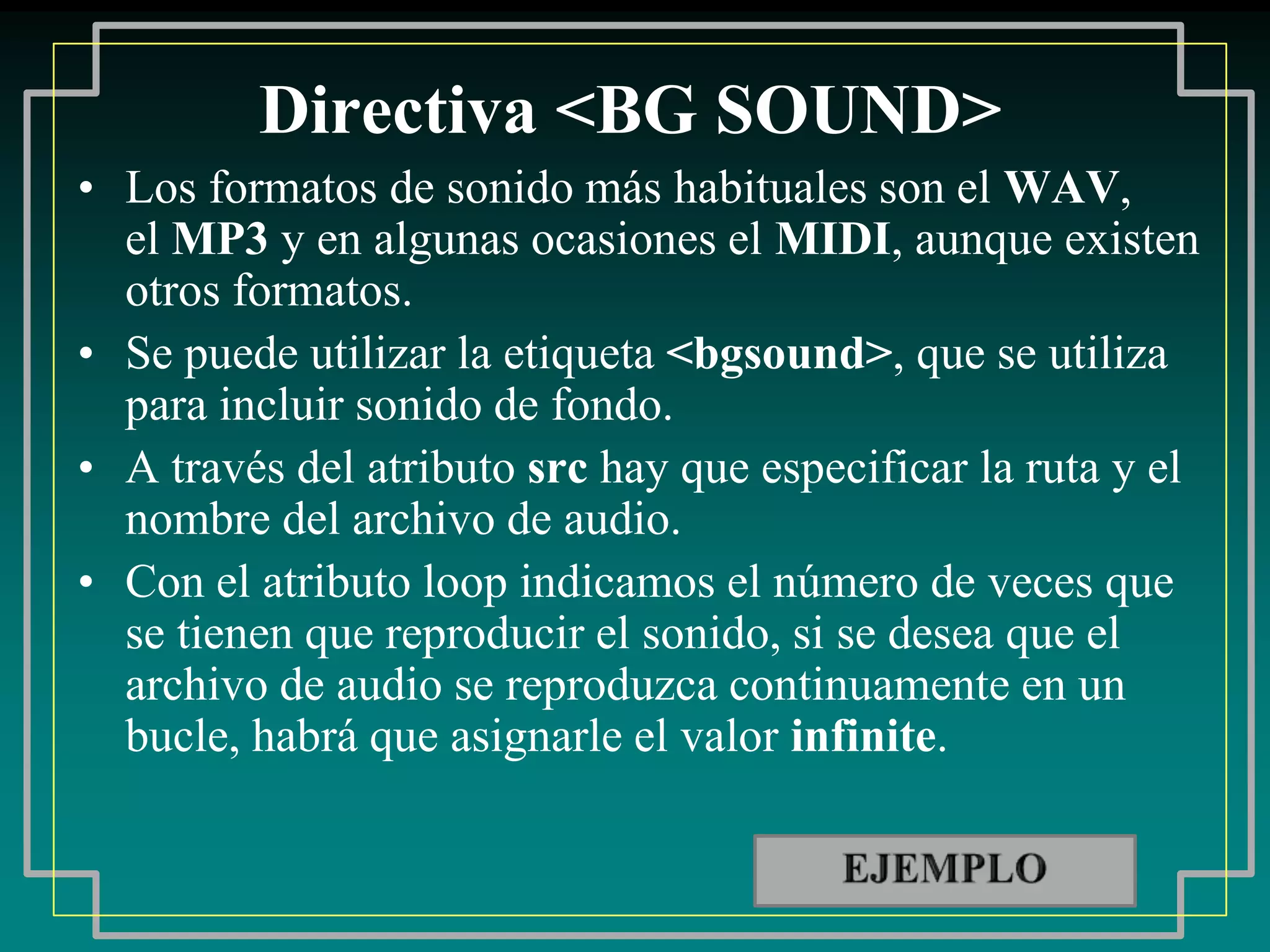 Directiva <BG SOUND>
• Los formatos de sonido más habituales son el WAV,
  el MP3 y en algunas ocasiones el MIDI, aunque existen
  otros formatos.
• Se puede utilizar la etiqueta <bgsound>, que se utiliza
  para incluir sonido de fondo.
• A través del atributo src hay que especificar la ruta y el
  nombre del archivo de audio.
• Con el atributo loop indicamos el número de veces que
  se tienen que reproducir el sonido, si se desea que el
  archivo de audio se reproduzca continuamente en un
  bucle, habrá que asignarle el valor infinite.
 