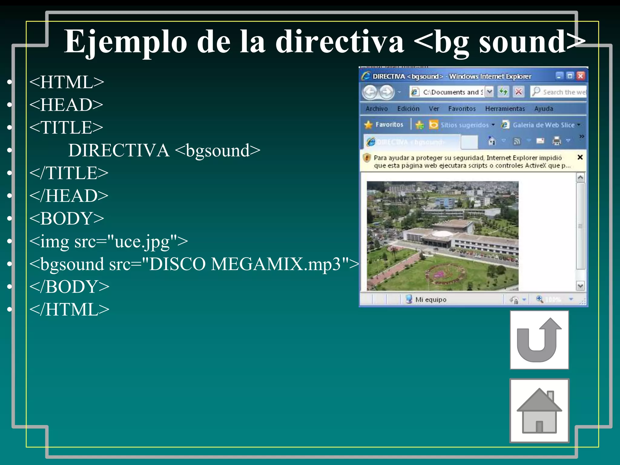 Ejemplo de la directiva <bg sound>
•   <HTML>
•   <HEAD>
•   <TITLE>
•       DIRECTIVA <bgsound>
•   </TITLE>
•   </HEAD>
•   <BODY>
•   <img src="uce.jpg">
•   <bgsound src="DISCO MEGAMIX.mp3">
•   </BODY>
•   </HTML>
 