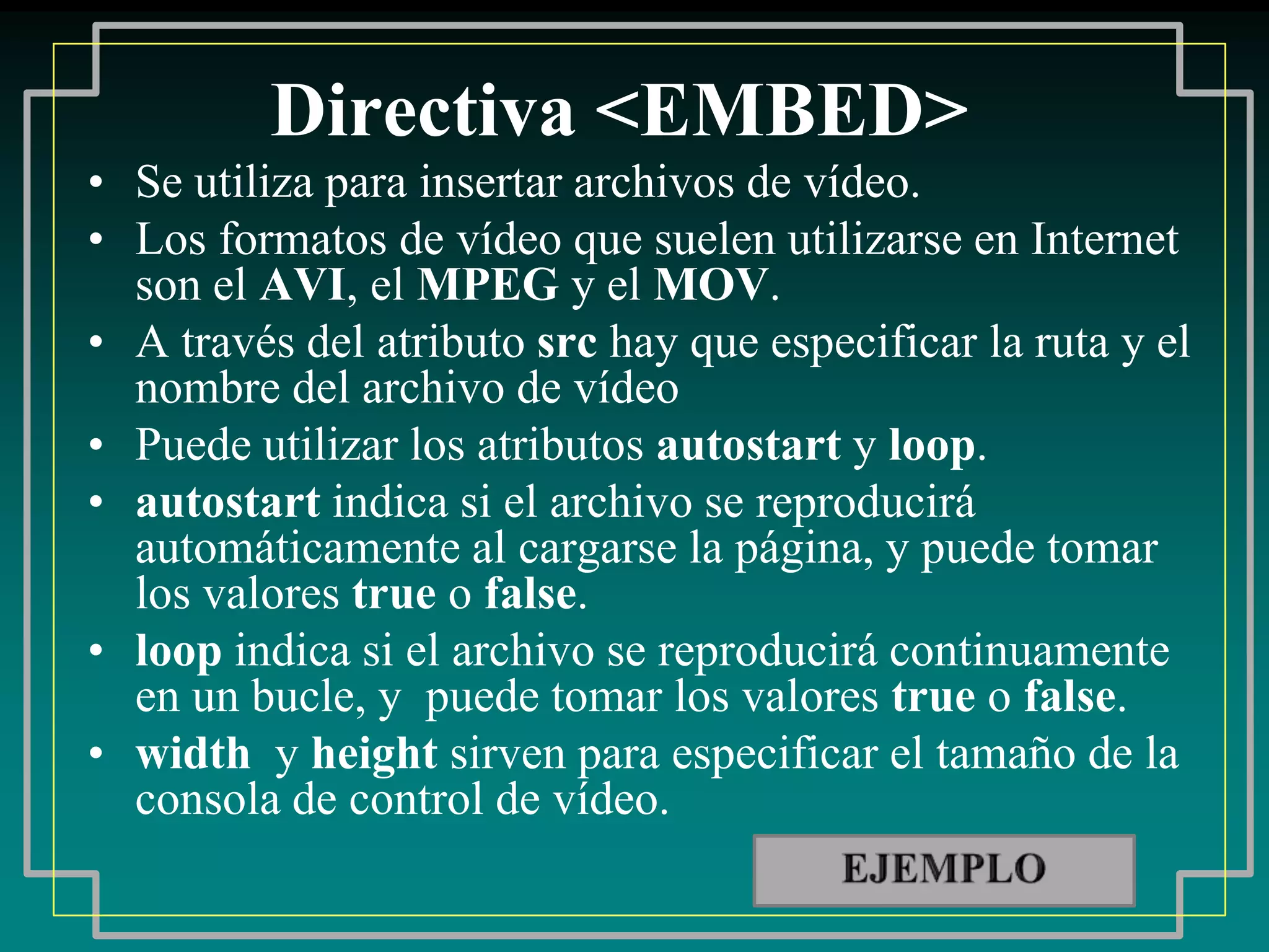 Directiva <EMBED>
• Se utiliza para insertar archivos de vídeo.
• Los formatos de vídeo que suelen utilizarse en Internet
  son el AVI, el MPEG y el MOV.
• A través del atributo src hay que especificar la ruta y el
  nombre del archivo de vídeo
• Puede utilizar los atributos autostart y loop.
• autostart indica si el archivo se reproducirá
  automáticamente al cargarse la página, y puede tomar
  los valores true o false.
• loop indica si el archivo se reproducirá continuamente
  en un bucle, y puede tomar los valores true o false.
• width y height sirven para especificar el tamaño de la
  consola de control de vídeo.
 