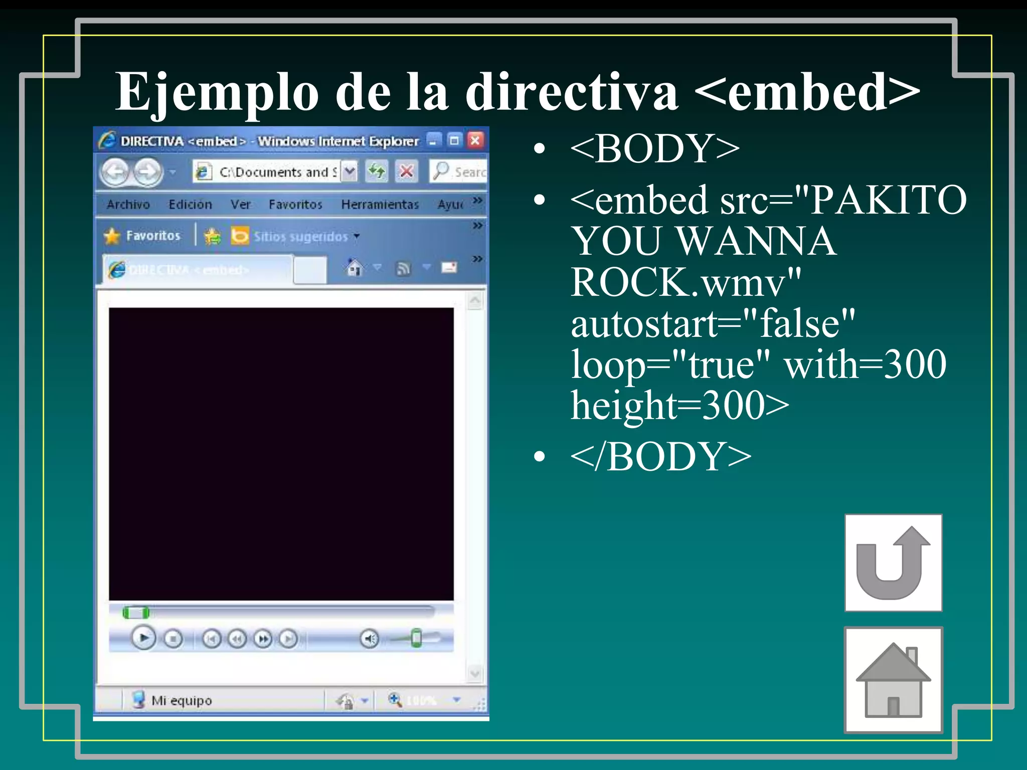 Ejemplo de la directiva <embed>
                • <BODY>
                • <embed src="PAKITO
                  YOU WANNA
                  ROCK.wmv"
                  autostart="false"
                  loop="true" with=300
                  height=300>
                • </BODY>
 