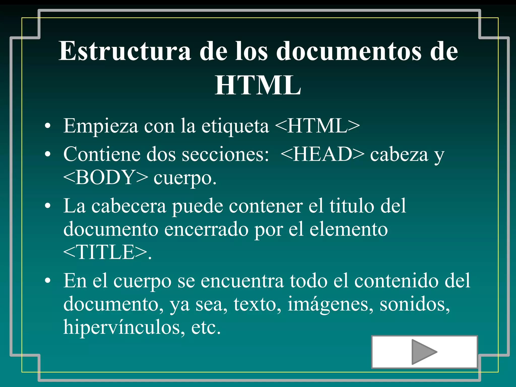 Estructura de los documentos de
             HTML
• Empieza con la etiqueta <HTML>
• Contiene dos secciones: <HEAD> cabeza y
  <BODY> cuerpo.
• La cabecera puede contener el titulo del
  documento encerrado por el elemento
  <TITLE>.
• En el cuerpo se encuentra todo el contenido del
  documento, ya sea, texto, imágenes, sonidos,
  hipervínculos, etc.
 