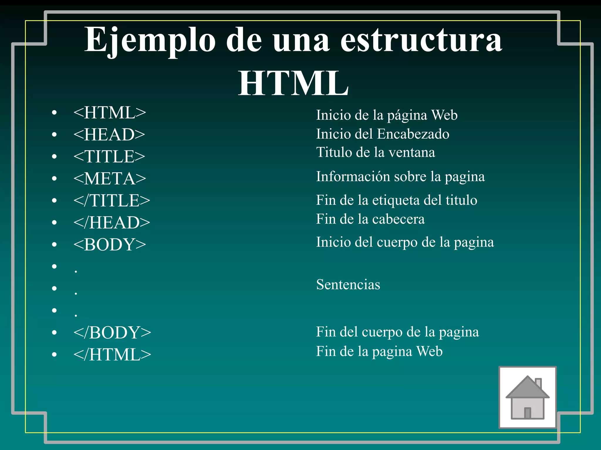 Ejemplo de una estructura
              HTML
•   <HTML>        Inicio de la página Web
•   <HEAD>        Inicio del Encabezado
•   <TITLE>       Titulo de la ventana
•   <META>        Información sobre la pagina
•   </TITLE>      Fin de la etiqueta del titulo
•   </HEAD>       Fin de la cabecera
•   <BODY>        Inicio del cuerpo de la pagina
•   .
•   .             Sentencias
•   .
•   </BODY>       Fin del cuerpo de la pagina
•   </HTML>       Fin de la pagina Web
 