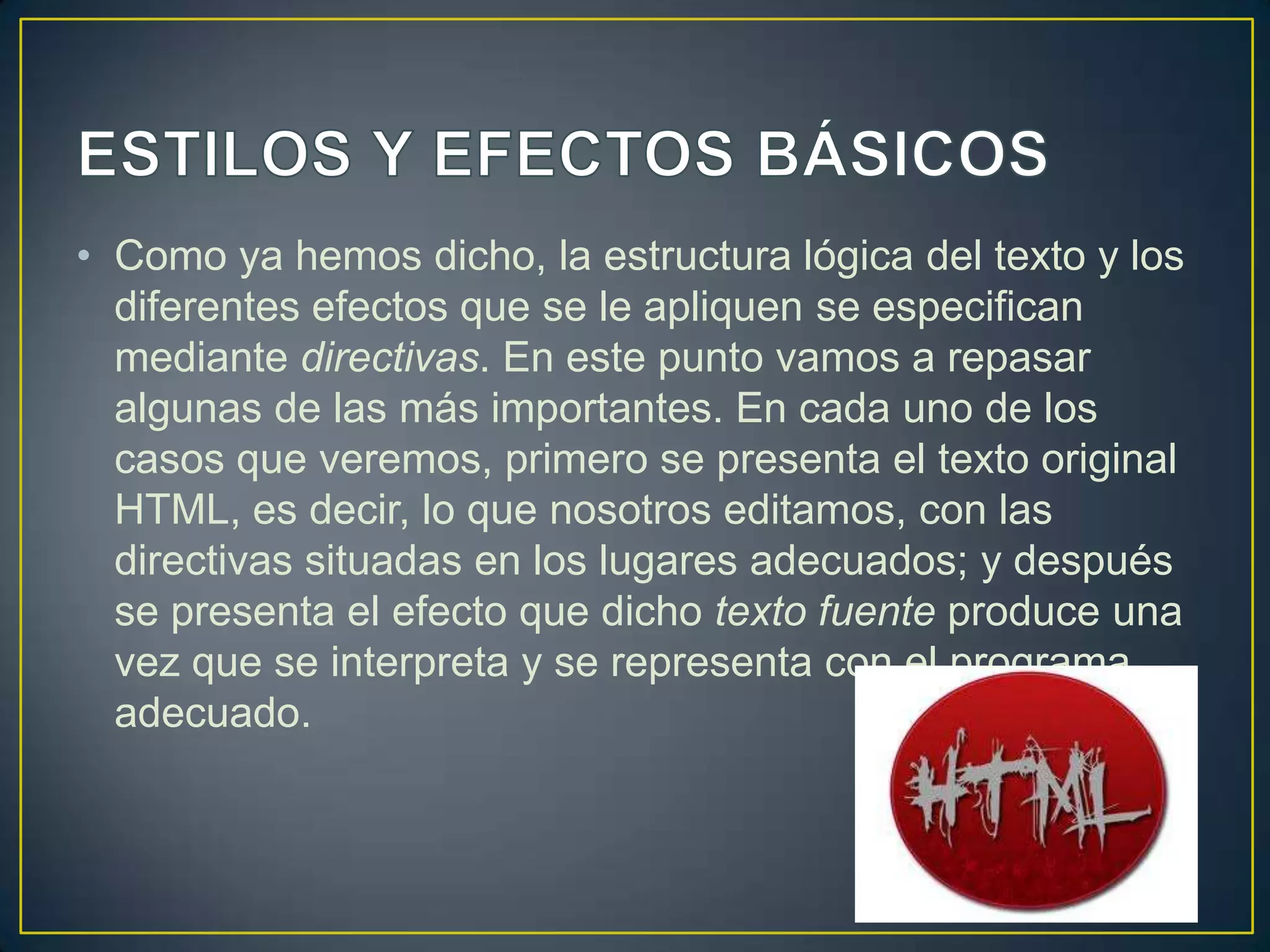 • Como ya hemos dicho, la estructura lógica del texto y los
  diferentes efectos que se le apliquen se especifican
  mediante directivas. En este punto vamos a repasar
  algunas de las más importantes. En cada uno de los
  casos que veremos, primero se presenta el texto original
  HTML, es decir, lo que nosotros editamos, con las
  directivas situadas en los lugares adecuados; y después
  se presenta el efecto que dicho texto fuente produce una
  vez que se interpreta y se representa con el programa
  adecuado.
 