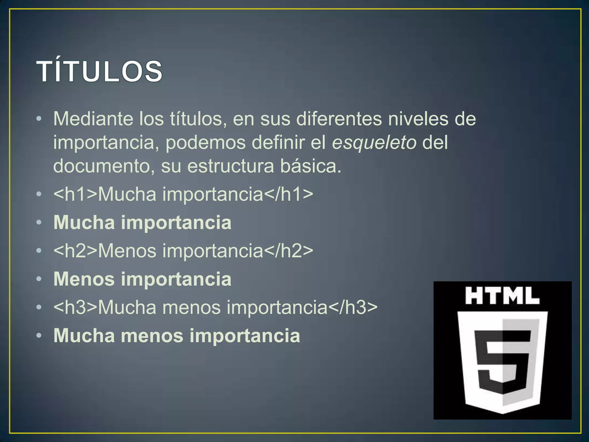 • Mediante los títulos, en sus diferentes niveles de
  importancia, podemos definir el esqueleto del
  documento, su estructura básica.
• <h1>Mucha importancia</h1>
• Mucha importancia
• <h2>Menos importancia</h2>
• Menos importancia
• <h3>Mucha menos importancia</h3>
• Mucha menos importancia
 