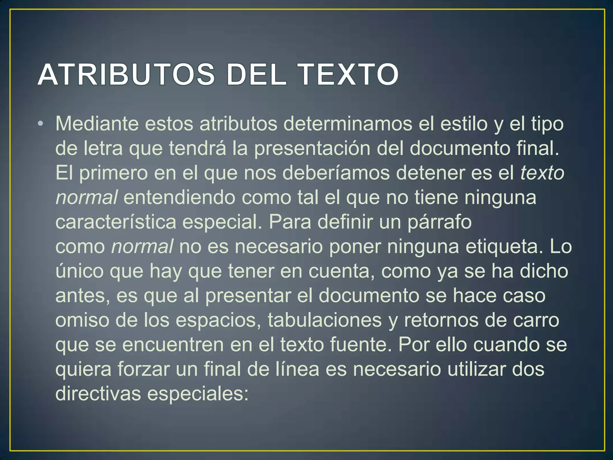 • Mediante estos atributos determinamos el estilo y el tipo
  de letra que tendrá la presentación del documento final.
  El primero en el que nos deberíamos detener es el texto
  normal entendiendo como tal el que no tiene ninguna
  característica especial. Para definir un párrafo
  como normal no es necesario poner ninguna etiqueta. Lo
  único que hay que tener en cuenta, como ya se ha dicho
  antes, es que al presentar el documento se hace caso
  omiso de los espacios, tabulaciones y retornos de carro
  que se encuentren en el texto fuente. Por ello cuando se
  quiera forzar un final de línea es necesario utilizar dos
  directivas especiales:
 