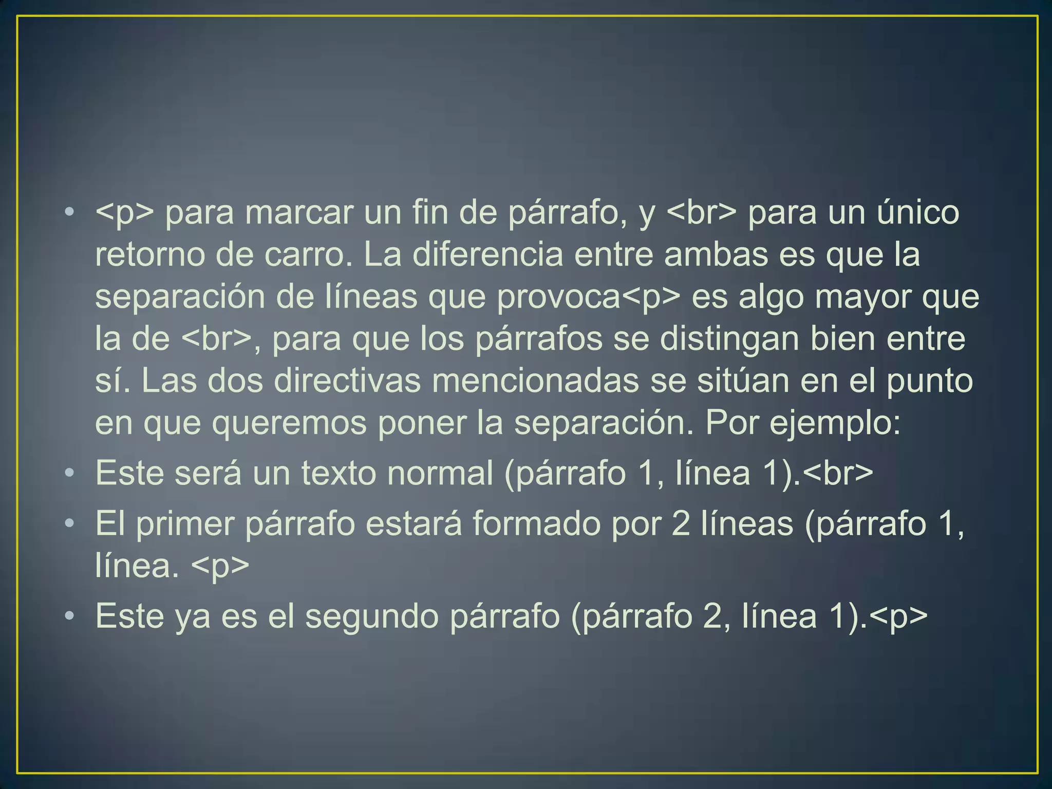 • <p> para marcar un fin de párrafo, y <br> para un único
  retorno de carro. La diferencia entre ambas es que la
  separación de líneas que provoca<p> es algo mayor que
  la de <br>, para que los párrafos se distingan bien entre
  sí. Las dos directivas mencionadas se sitúan en el punto
  en que queremos poner la separación. Por ejemplo:
• Este será un texto normal (párrafo 1, línea 1).<br>
• El primer párrafo estará formado por 2 líneas (párrafo 1,
  línea. <p>
• Este ya es el segundo párrafo (párrafo 2, línea 1).<p>
 