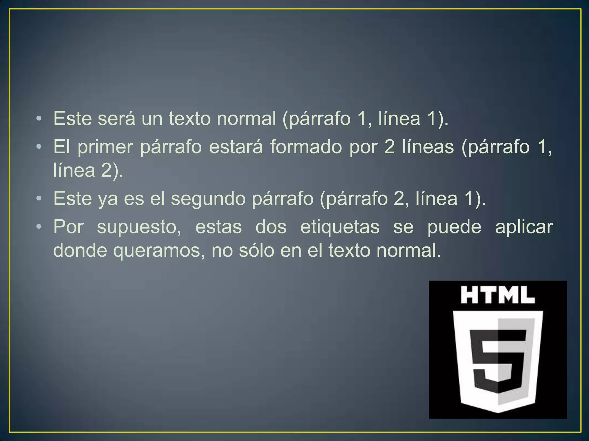 • Este será un texto normal (párrafo 1, línea 1).
• El primer párrafo estará formado por 2 líneas (párrafo 1,
  línea 2).
• Este ya es el segundo párrafo (párrafo 2, línea 1).
• Por supuesto, estas dos etiquetas se puede aplicar
  donde queramos, no sólo en el texto normal.
 
