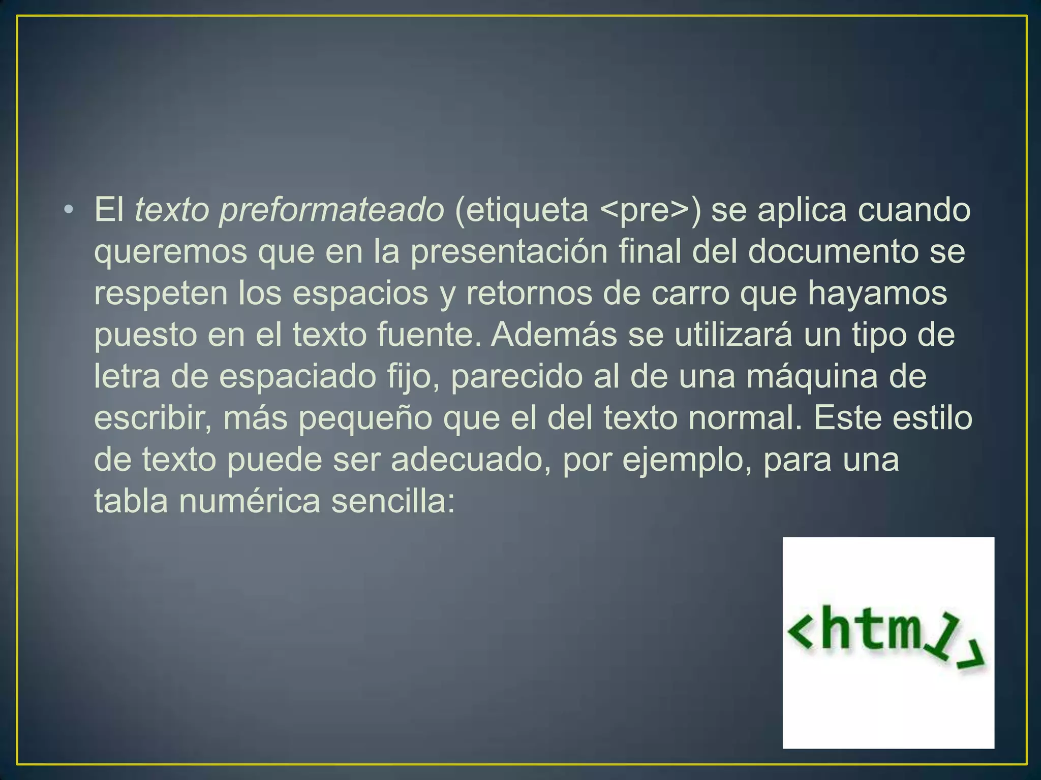 • El texto preformateado (etiqueta <pre>) se aplica cuando
  queremos que en la presentación final del documento se
  respeten los espacios y retornos de carro que hayamos
  puesto en el texto fuente. Además se utilizará un tipo de
  letra de espaciado fijo, parecido al de una máquina de
  escribir, más pequeño que el del texto normal. Este estilo
  de texto puede ser adecuado, por ejemplo, para una
  tabla numérica sencilla:
 