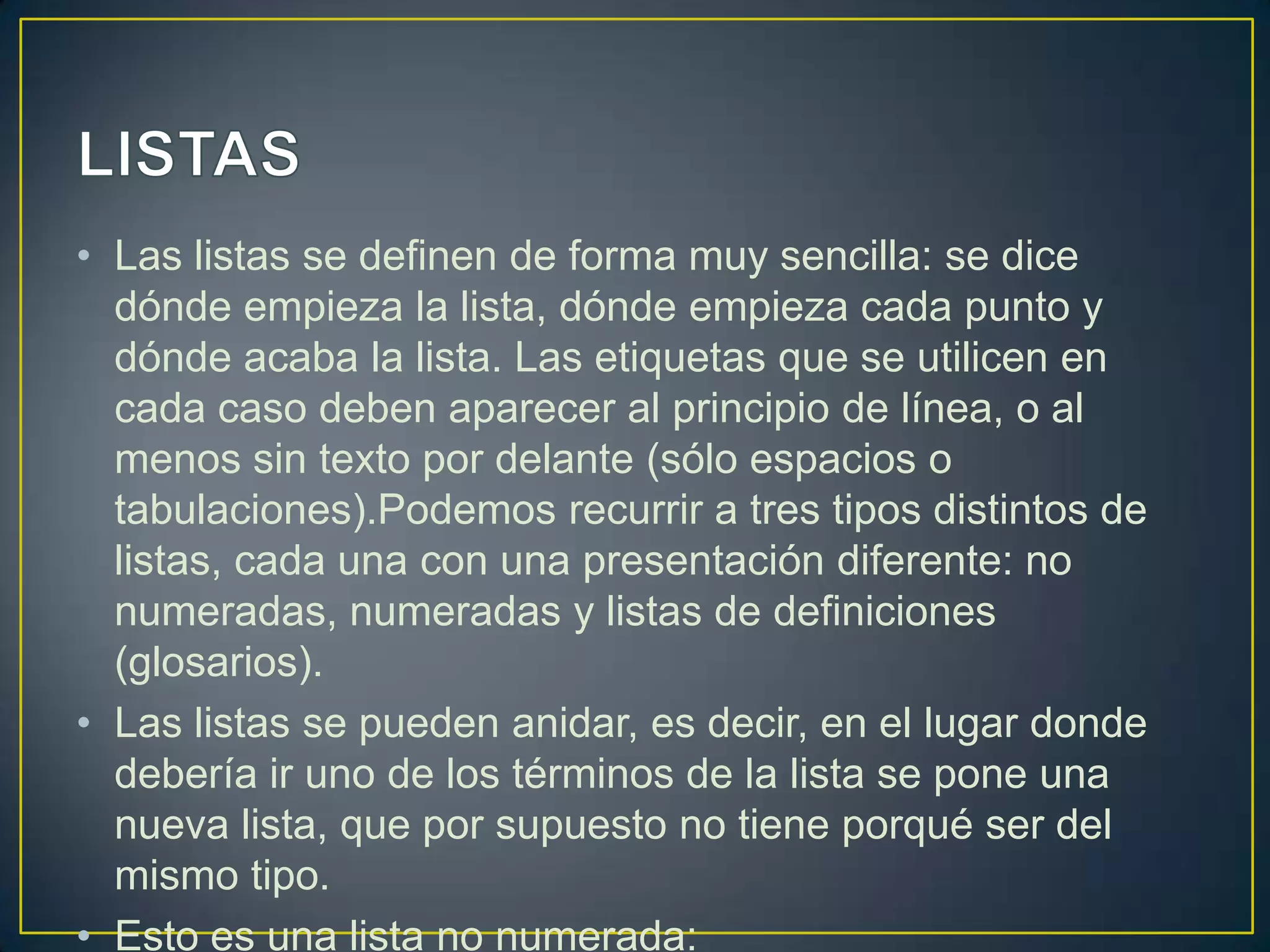 • Las listas se definen de forma muy sencilla: se dice
  dónde empieza la lista, dónde empieza cada punto y
  dónde acaba la lista. Las etiquetas que se utilicen en
  cada caso deben aparecer al principio de línea, o al
  menos sin texto por delante (sólo espacios o
  tabulaciones).Podemos recurrir a tres tipos distintos de
  listas, cada una con una presentación diferente: no
  numeradas, numeradas y listas de definiciones
  (glosarios).
• Las listas se pueden anidar, es decir, en el lugar donde
  debería ir uno de los términos de la lista se pone una
  nueva lista, que por supuesto no tiene porqué ser del
  mismo tipo.
• Esto es una lista no numerada:
 