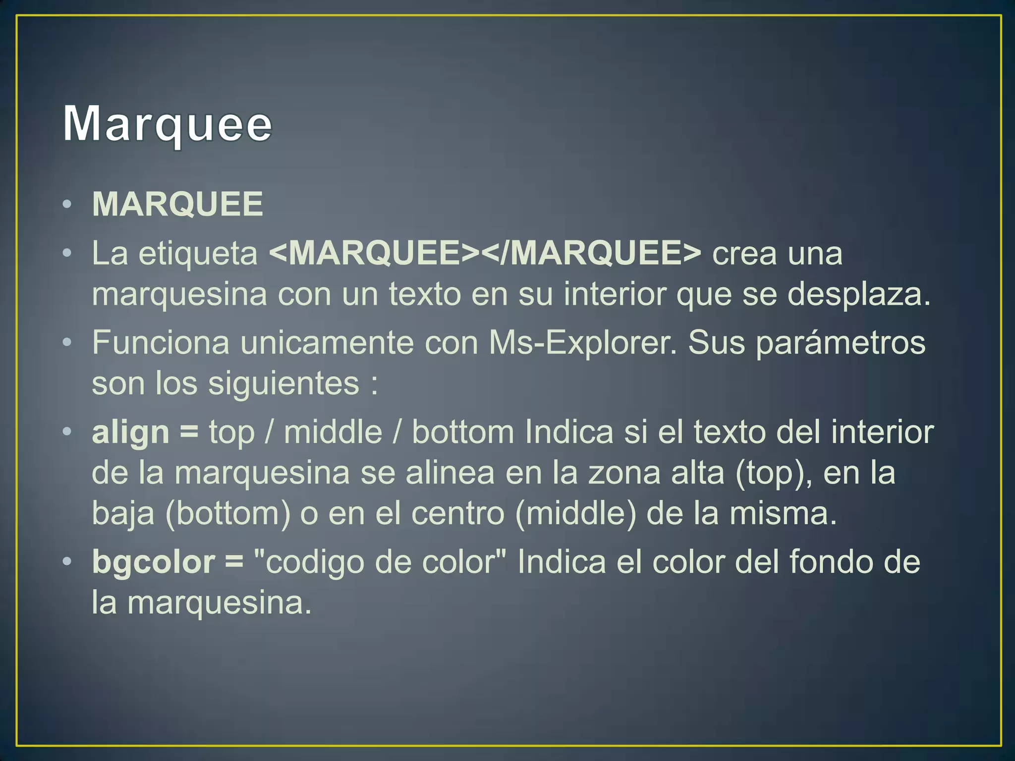 • MARQUEE
• La etiqueta <MARQUEE></MARQUEE> crea una
  marquesina con un texto en su interior que se desplaza.
• Funciona unicamente con Ms-Explorer. Sus parámetros
  son los siguientes :
• align = top / middle / bottom Indica si el texto del interior
  de la marquesina se alinea en la zona alta (top), en la
  baja (bottom) o en el centro (middle) de la misma.
• bgcolor = "codigo de color" Indica el color del fondo de
  la marquesina.
 