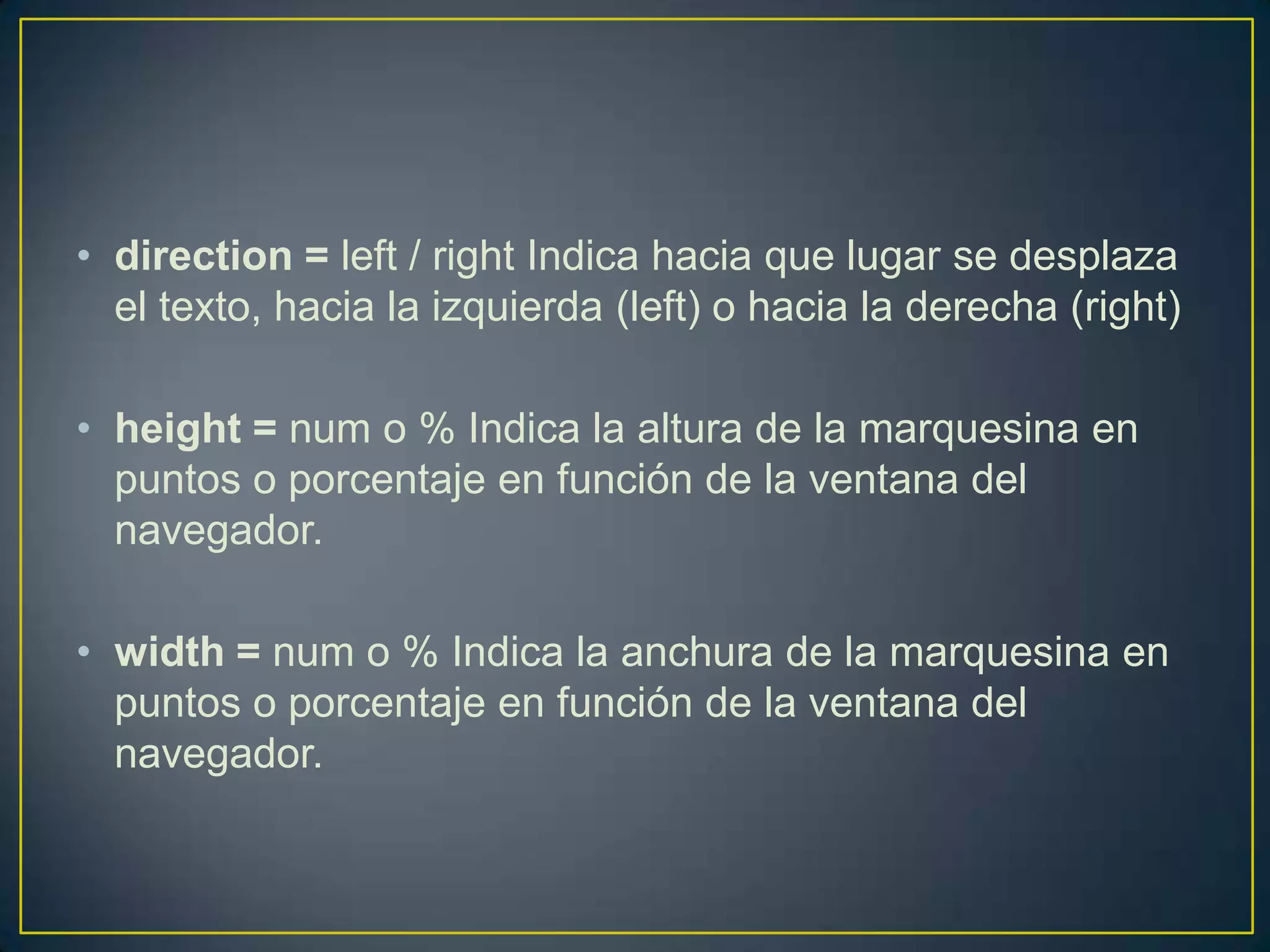• direction = left / right Indica hacia que lugar se desplaza
  el texto, hacia la izquierda (left) o hacia la derecha (right)

• height = num o % Indica la altura de la marquesina en
  puntos o porcentaje en función de la ventana del
  navegador.

• width = num o % Indica la anchura de la marquesina en
  puntos o porcentaje en función de la ventana del
  navegador.
 