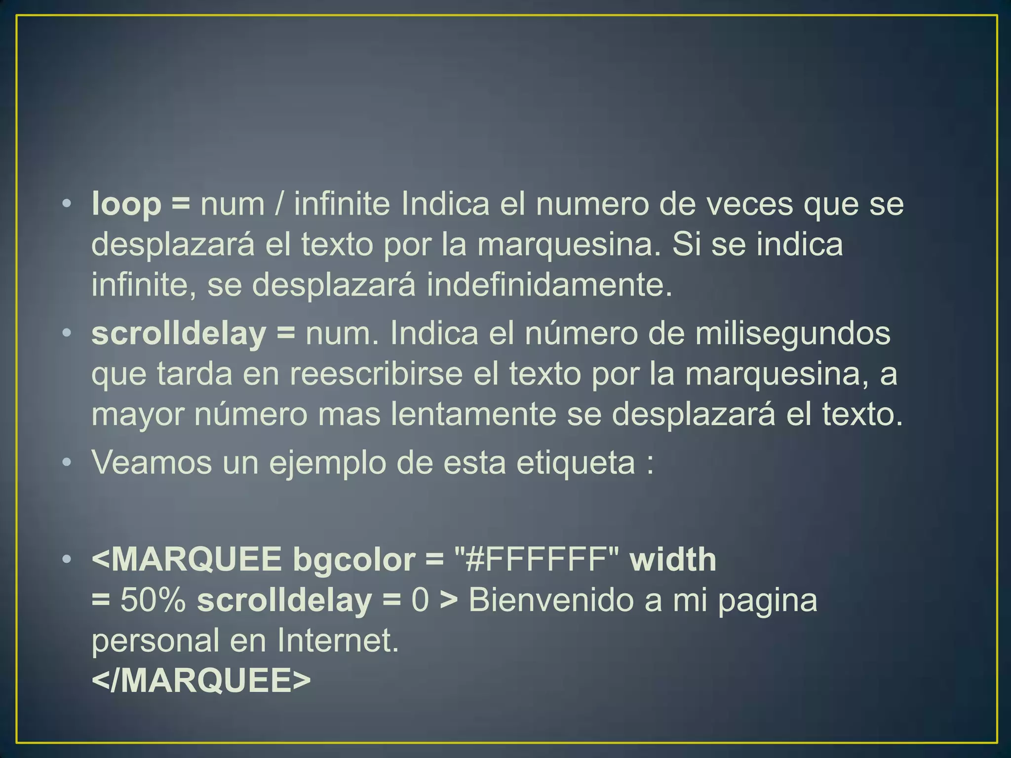 • loop = num / infinite Indica el numero de veces que se
  desplazará el texto por la marquesina. Si se indica
  infinite, se desplazará indefinidamente.
• scrolldelay = num. Indica el número de milisegundos
  que tarda en reescribirse el texto por la marquesina, a
  mayor número mas lentamente se desplazará el texto.
• Veamos un ejemplo de esta etiqueta :

• <MARQUEE bgcolor = "#FFFFFF" width
  = 50% scrolldelay = 0 > Bienvenido a mi pagina
  personal en Internet.
  </MARQUEE>
 