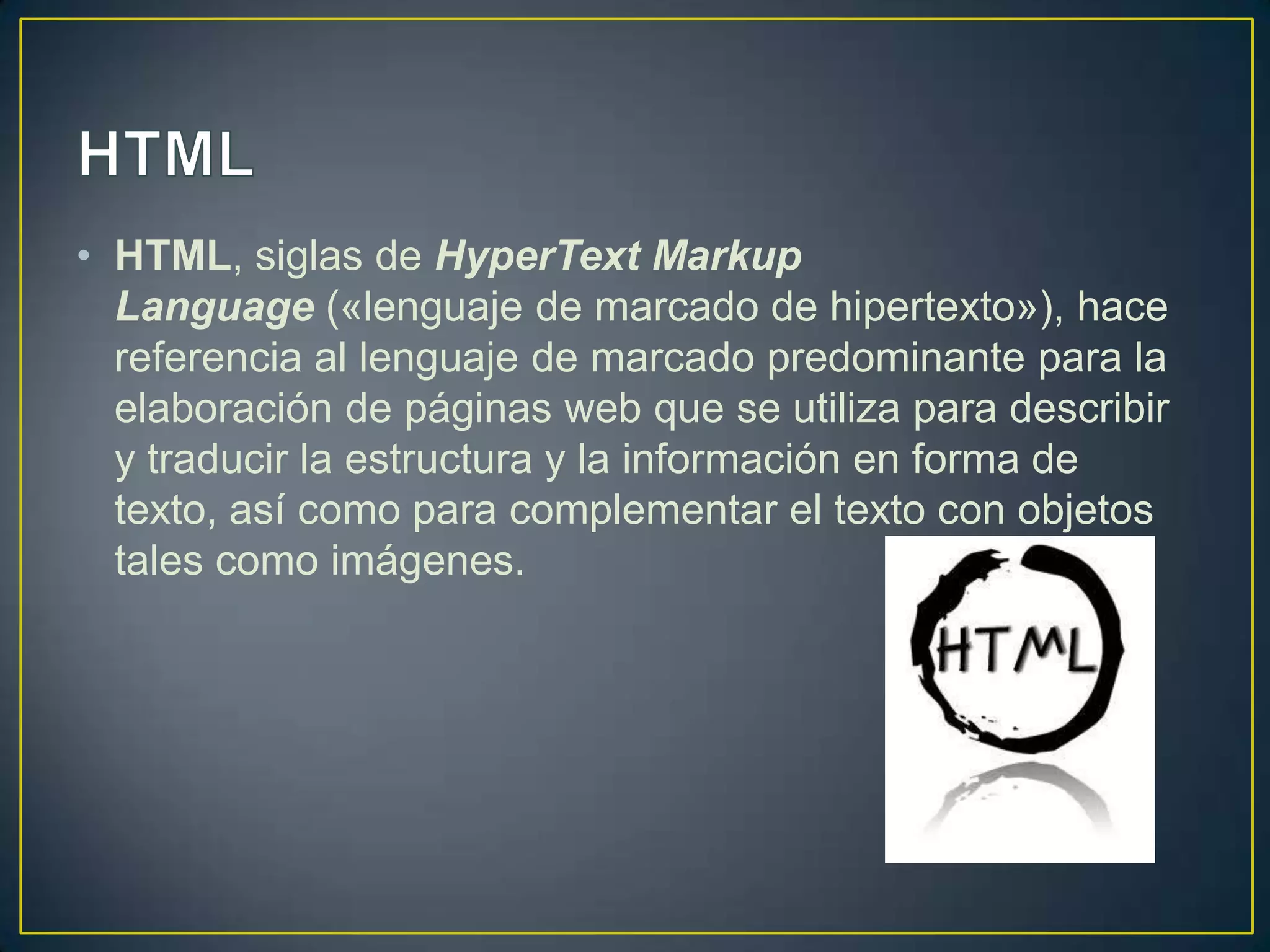 • HTML, siglas de HyperText Markup
  Language («lenguaje de marcado de hipertexto»), hace
  referencia al lenguaje de marcado predominante para la
  elaboración de páginas web que se utiliza para describir
  y traducir la estructura y la información en forma de
  texto, así como para complementar el texto con objetos
  tales como imágenes.
 
