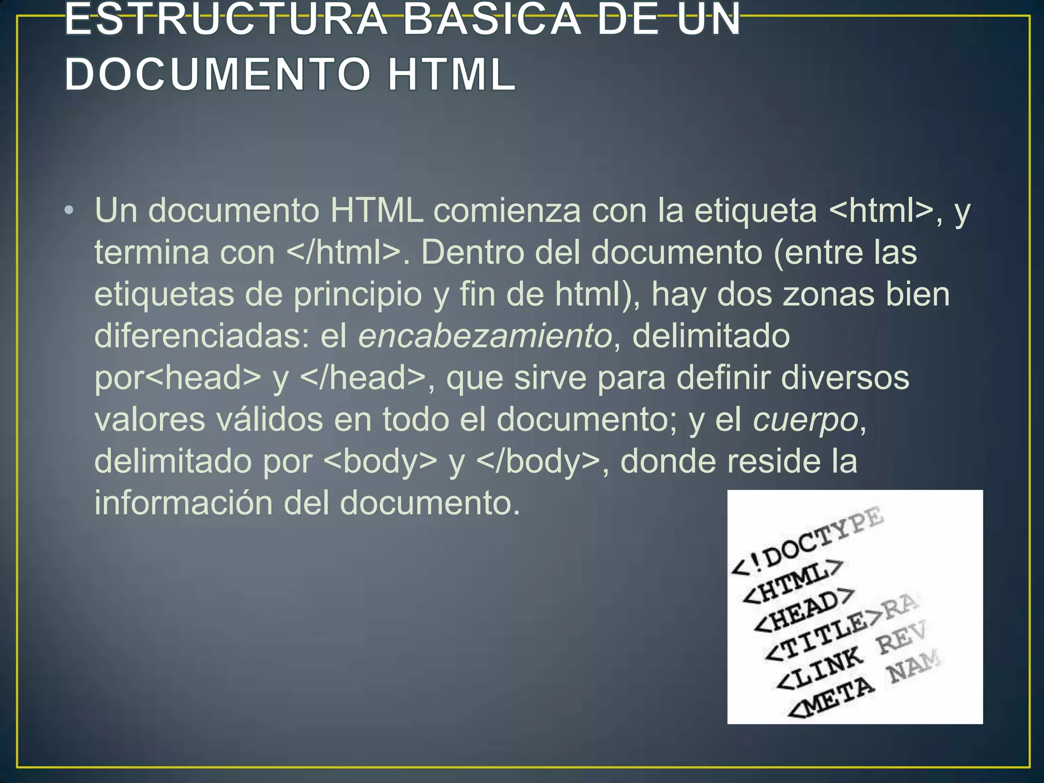 • Un documento HTML comienza con la etiqueta <html>, y
  termina con </html>. Dentro del documento (entre las
  etiquetas de principio y fin de html), hay dos zonas bien
  diferenciadas: el encabezamiento, delimitado
  por<head> y </head>, que sirve para definir diversos
  valores válidos en todo el documento; y el cuerpo,
  delimitado por <body> y </body>, donde reside la
  información del documento.
 
