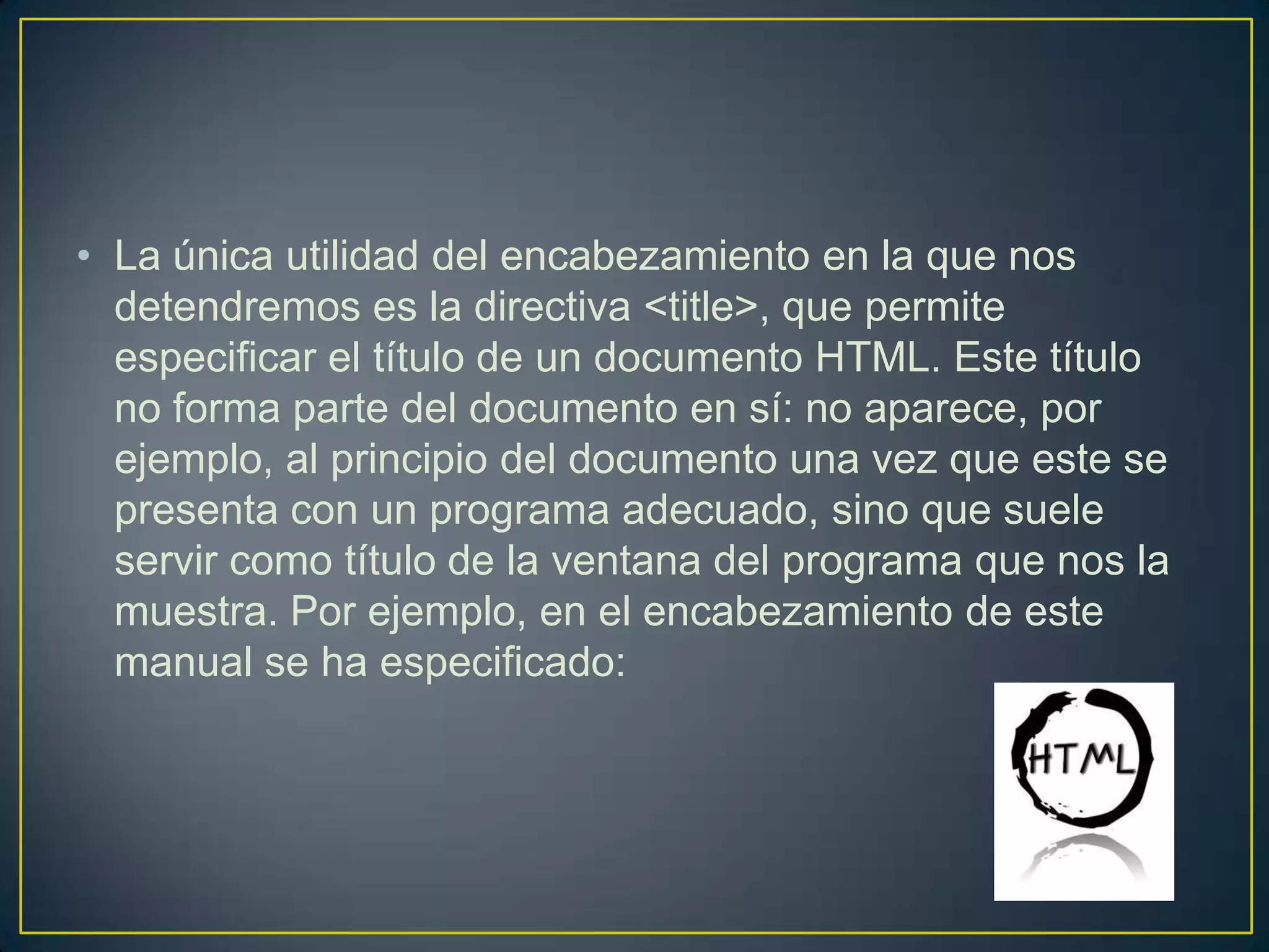 • La única utilidad del encabezamiento en la que nos
  detendremos es la directiva <title>, que permite
  especificar el título de un documento HTML. Este título
  no forma parte del documento en sí: no aparece, por
  ejemplo, al principio del documento una vez que este se
  presenta con un programa adecuado, sino que suele
  servir como título de la ventana del programa que nos la
  muestra. Por ejemplo, en el encabezamiento de este
  manual se ha especificado:
 