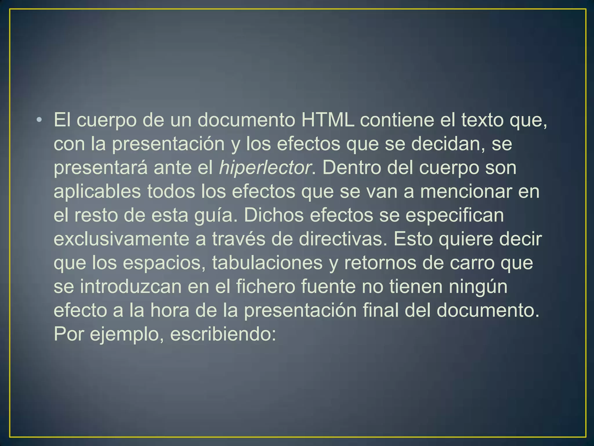 • El cuerpo de un documento HTML contiene el texto que,
  con la presentación y los efectos que se decidan, se
  presentará ante el hiperlector. Dentro del cuerpo son
  aplicables todos los efectos que se van a mencionar en
  el resto de esta guía. Dichos efectos se especifican
  exclusivamente a través de directivas. Esto quiere decir
  que los espacios, tabulaciones y retornos de carro que
  se introduzcan en el fichero fuente no tienen ningún
  efecto a la hora de la presentación final del documento.
  Por ejemplo, escribiendo:
 