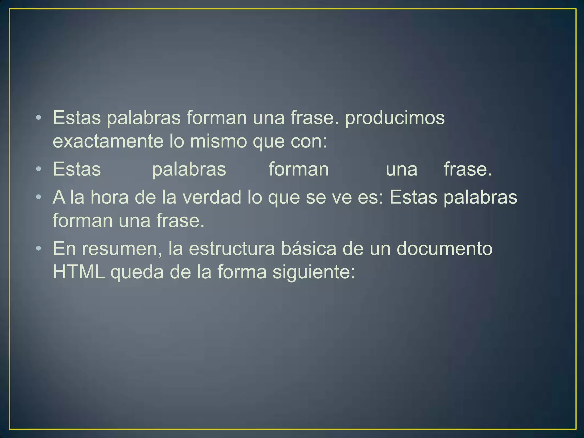 • Estas palabras forman una frase. producimos
  exactamente lo mismo que con:
• Estas       palabras      forman       una frase.
• A la hora de la verdad lo que se ve es: Estas palabras
  forman una frase.
• En resumen, la estructura básica de un documento
  HTML queda de la forma siguiente:
 