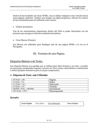 Unidad de Servicios de Cómputo Académico                              Diseño de Páginas Web
                                                                          con HTML y Flash




   Dentro de las bondades que tiene HTML, una es utilizar imágenes como vínculos hacia
   otras páginas; podemos analizar una imagen con algún programa y obtener los valores
   de las coordenadas para así utilizarla como vínculo.


   •   Utilizar formularios

   Una de las características importantes dentro del Web es poder interactuar con las
   personas que navegan en Internet mediante formularios.


   •   Crear Marcos (Frames)

   Los Marcos son utilizados para desplegar más de una página HTML a la vez en el
   Navegador.


                              III. Formato de una Página.

Etiquetas Básicas o de Texto.
Las etiquetas básicas son aquellas que se utilizan para darle formato a un texto, y pueden
ser para poner encabezados negritas, cursivas, etc. Pero vamos a describirlas a continuación
e incluir ejemplos ilustrativos para su mayor comprensión.

♦ Etiquetas de Texto más Utilizadas
   <B>Texto </B>                                    Negrita
   <I>Texto </I>                                    Itálica
   <U>Texto </U>                                    Subrayada
   <S>Texto </S>                                    Tachada
   <BLINK> Texto </BLINK>                           Intermitente
   <TT>Texto </TT>                                  Monoespaciada


Ejemplo:


              Texto Negrita     Texto Itálica    Texto Subrayada    Texto Tachada




                                                16 /113
 