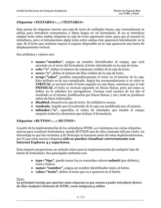 Unidad de Servicios de Cómputo Académico                               Diseño de Páginas Web
                                                                           con HTML y Flash


Etiquetas <TEXTAREA>...</TEXTAREA>

Esta pareja de etiquetas inserta una caja de texto de múltiples líneas, que normalmente se
utiliza para introducir comentarios o datos largos en un formulario. Si no se introduce
ningún texto entre ambas etiquetas la caja de texto aparecerá vacía, para que el usuario lo
introduzca, pero si introducimos algún texto entre ambas éste aparecerá inicialmente en la
caja. Si el texto que contiene supera el espacio disponible en la caja aparecerá una barra de
desplazamiento vertical.

Sus atributos y valores son:

           ♦ name="nombre", asigna un nombre identificador al campo, que será
             asociado en el envío del formulario al texto introducido en la caja de texto.
           ♦ cols="x", define el número de columnas visibles de la caja de texto.
           ♦ rows="y", define el número de filas visibles de la caja de texto.
           ♦ wrap="valor", justifica automáticamente el texto en el interior de la caja.
             Este atributo es de uso complicado. Según las recomendaciones si su valor es
             VIRTUAL se enviará todo el texto seguido en una línea, mientras que si vale
             PHYSICAL el texto se enviará separado en líneas físicas, pero así como se
             define no lo admiten los navegadores. Usemos cual usemos de los dos el
             resultado es el mismo: justificación por líneas físicas, y así y todo se producen
             saltos de línea indeseados.
           ♦ disabled, desactiva la caja de texto. Su utilidad es escasa.
           ♦ readonly, impide que el contenido de la caja sea modificado por el usuario.
           ♦ tabindex="n", especifica el orden de tabulador que tendrá el campo
             respecto todos los elementos que incluye el formulario.

Etiquetas <BUTTON>...</BUTTON>

A partir de la implementación de los estándares HTML 4.0 contamos con varias etiquetas
nuevas para construir formularios, siendo BUTTON una de ellas, bastante útil por cierto. La
desventaja es que las versiones 4 de Nestcape se lanzaron antes de estas implementaciones,
por lo que estas nuevas etiquetas sólo se pueden visualizar correctamente con
Internet Explorer 4 y superiores.

Esta etiqueta proporciona un método único para la implementación de cualquier tipo de
botón de formulario. Sus principales atributos son:

           ♦ type="tipo", puede tomar los ya conocidos valores submit (por defecto),
             reset y button.
           ♦ name="nombre", asigna un nombre identificador único al botón.
           ♦ value="texto", define el texto que va a aparecer en el botón

Nota:
La principal ventaja que aportan estas etiquetas es que vamos a poder introducir dentro
de ellas cualquier elemento de HTML, como imágenes y tablas.


                                            11 /113
 