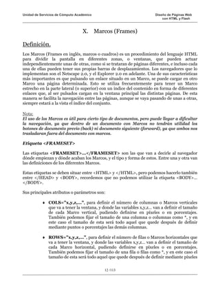 Unidad de Servicios de Cómputo Académico                              Diseño de Páginas Web
                                                                          con HTML y Flash



                                  X. Marcos (Frames)

Definición.
Los Marcos (Frames en inglés, marcos o cuadros) es un procedimiento del lenguaje HTML
para dividir la pantalla en diferentes zonas, o ventanas, que pueden actuar
independientemente unas de otras, como si se trataran de páginas diferentes, e incluso cada
una de ellas pueden tener sus propias barras de desplazamientos. Los navegadores que lo
implementan son el Netscape 2.0, y el Explorer 2.0 en adelante. Una de sus características
más importantes es que pulsando un enlace situado en un Marco, se puede cargar en otro
Marco una página determinada. Esto se utiliza frecuentemente para tener un Marco
estrecho en la parte lateral (o superior) con un índice del contenido en forma de diferentes
enlaces que, al ser pulsados cargan en la ventana principal las distintas páginas. De esta
manera se facilita la navegación entre las páginas, aunque se vaya pasando de unas a otras,
siempre estará a la vista el índice del conjunto.

Nota:
El uso de los Marcos es útil para cierto tipo de documentos, pero puede llegar a dificultar
la navegación, ya que dentro de un documento con Marcos no tendrán utilidad los
botones de documento previo (back) ni documento siguiente (forward), ya que ambos nos
trasladaran fuera del documento con marcos.

Etiqueta <FRAMESET>

Las etiquetas <FRAMESET>…</FRAMESET> son las que van a decirle al navegador
dónde empiezan y dónde acaban los Marcos, y el tipo y forma de estos. Entre una y otra van
las definiciones de los diferentes Marcos.

Estas etiquetas se deben situar entre <HTML> y </HTML>, pero podemos hacerlo también
entre </HEAD> y <BODY>, recordemos que no podemos utilizar la etiqueta <BODY>…
</BODY>.

Sus principales atributos o parámetros son:

           ♦ COLS="x,y,z,…", para definir el número de columnas o Marcos verticales
             que va a tener la ventana, y donde las variables x,y,z… van a definir el tamaño
             de cada Marco vertical, pudiendo definirse en píxeles o en porcentajes.
             También podemos fijar el tamaño de una columna o columnas como *, y en
             este caso el tamaño de esta será todo aquel que quede después de definir
             mediante puntos o porcentajes las demás columnas.

           ♦ ROWS="x,y,z,…", para definir el número de filas o Marcos horizontales que
             va a tener la ventana, y donde las variables x,y,z… van a definir el tamaño de
             cada Marco horizontal, pudiendo definirse en píxeles o en porcentajes.
             También podemos fijar el tamaño de una fila o filas como *, y en este caso el
             tamaño de esta será todo aquel que quede después de definir mediante píxeles

                                           12 /113
 