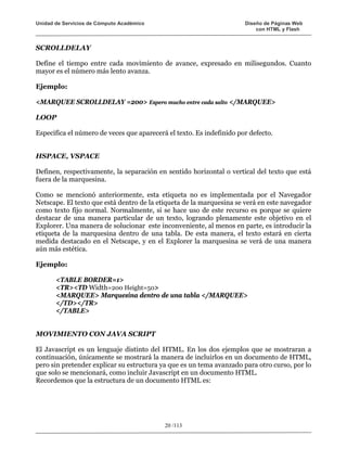Unidad de Servicios de Cómputo Académico                              Diseño de Páginas Web
                                                                          con HTML y Flash


SCROLLDELAY

Define el tiempo entre cada movimiento de avance, expresado en milisegundos. Cuanto
mayor es el número más lento avanza.

Ejemplo:

<MARQUEE SCROLLDELAY =200> Espero mucho entre cada salto </MARQUEE>

LOOP

Especifica el número de veces que aparecerá el texto. Es indefinido por defecto.


HSPACE, VSPACE

Definen, respectivamente, la separación en sentido horizontal o vertical del texto que está
fuera de la marquesina.

Como se mencionó anteriormente, esta etiqueta no es implementada por el Navegador
Netscape. El texto que está dentro de la etiqueta de la marquesina se verá en este navegador
como texto fijo normal. Normalmente, si se hace uso de este recurso es porque se quiere
destacar de una manera particular de un texto, logrando plenamente este objetivo en el
Explorer. Una manera de solucionar este inconveniente, al menos en parte, es introducir la
etiqueta de la marquesina dentro de una tabla. De esta manera, el texto estará en cierta
medida destacado en el Netscape, y en el Explorer la marquesina se verá de una manera
aún más estética.

Ejemplo:

       <TABLE BORDER=1>
       <TR><TD Width=200 Height=50>
       <MARQUEE> Marquesina dentro de una tabla </MARQUEE>
       </TD></TR>
       </TABLE>


MOVIMIENTO CON JAVA SCRIPT

El Javascript es un lenguaje distinto del HTML. En los dos ejemplos que se mostraran a
continuación, únicamente se mostrará la manera de incluirlos en un documento de HTML,
pero sin pretender explicar su estructura ya que es un tema avanzado para otro curso, por lo
que solo se mencionará, como incluir Javascript en un documento HTML.
Recordemos que la estructura de un documento HTML es:




                                           20 /113
 