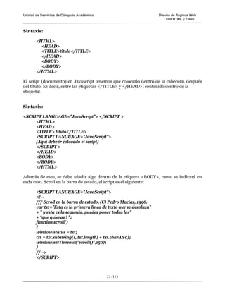 Unidad de Servicios de Cómputo Académico                             Diseño de Páginas Web
                                                                         con HTML y Flash


Sintaxis:

       <HTML>
         <HEAD>
         <TITLE>titulo</TITLE>
         </HEAD>
         <BODY>
         </BODY>
       </HTML>

El script (documento) en Javascript tenemos que colocarlo dentro de la cabecera, después
del título. Es decir, entre las etiquetas </TITLE> y </HEAD>, contenido dentro de la
etiqueta:


Sintaxis:

<SCRIPT LANGUAGE="JavaScript"> </SCRIPT >
     <HTML>
     <HEAD>
     <TITLE> titulo</TITLE>
     <SCRIPT LANGUAGE="JavaScript">
     [Aquí debe ir colocado el script]
     </SCRIPT >
     </HEAD>
     <BODY>
     </BODY>
     </HTML>

Además de esto, se debe añadir algo dentro de la etiqueta <BODY>, como se indicará en
cada caso. Scroll en la barra de estado, el script es el siguiente:

       <SCRIPT LANGUAGE="JavaScript">
       <!--
       /// Scroll en la barra de estado, (C) Pedro Macías, 1996.
       var txt="Esta es la primera línea de texto que se desplaza”
       + " y esta es la segunda, puedes poner todas las"
       + “que quieras ! ";
       function scroll()
       {
       window.status = txt;
       txt = txt.substring(1, txt.length) + txt.charAt(0);
       window.setTimeout("scroll()",150);
       }
       //-->
       </SCRIPT>



                                           21 /113
 