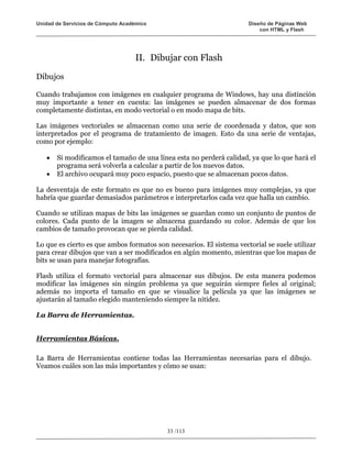 Unidad de Servicios de Cómputo Académico                              Diseño de Páginas Web
                                                                          con HTML y Flash




                                   II. Dibujar con Flash

Dibujos

Cuando trabajamos con imágenes en cualquier programa de Windows, hay una distinción
muy importante a tener en cuenta: las imágenes se pueden almacenar de dos formas
completamente distintas, en modo vectorial o en modo mapa de bits.

Las imágenes vectoriales se almacenan como una serie de coordenada y datos, que son
interpretados por el programa de tratamiento de imagen. Esto da una serie de ventajas,
como por ejemplo:

   •   Si modificamos el tamaño de una línea esta no perderá calidad, ya que lo que hará el
       programa será volverla a calcular a partir de los nuevos datos.
   •   El archivo ocupará muy poco espacio, puesto que se almacenan pocos datos.

La desventaja de este formato es que no es bueno para imágenes muy complejas, ya que
habría que guardar demasiados parámetros e interpretarlos cada vez que halla un cambio.

Cuando se utilizan mapas de bits las imágenes se guardan como un conjunto de puntos de
colores. Cada punto de la imagen se almacena guardando su color. Además de que los
cambios de tamaño provocan que se pierda calidad.

Lo que es cierto es que ambos formatos son necesarios. El sistema vectorial se suele utilizar
para crear dibujos que van a ser modificados en algún momento, mientras que los mapas de
bits se usan para manejar fotografías.

Flash utiliza el formato vectorial para almacenar sus dibujos. De esta manera podemos
modificar las imágenes sin ningún problema ya que seguirán siempre fieles al original;
además no importa el tamaño en que se visualice la película ya que las imágenes se
ajustarán al tamaño elegido manteniendo siempre la nitidez.

La Barra de Herramientas.


Herramientas Básicas.

La Barra de Herramientas contiene todas las Herramientas necesarias para el dibujo.
Veamos cuáles son las más importantes y cómo se usan:




                                           33 /113
 
