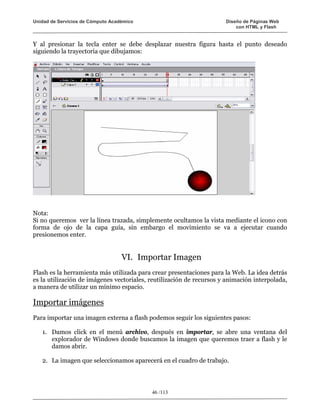 Unidad de Servicios de Cómputo Académico                              Diseño de Páginas Web
                                                                          con HTML y Flash


Y al presionar la tecla enter se debe desplazar nuestra figura hasta el punto deseado
siguiendo la trayectoria que dibujamos:




Nota:
Si no queremos ver la línea trazada, simplemente ocultamos la vista mediante el icono con
forma de ojo de la capa guía, sin embargo el movimiento se va a ejecutar cuando
presionemos enter.


                                   VI. Importar Imagen
Flash es la herramienta más utilizada para crear presentaciones para la Web. La idea detrás
es la utilización de imágenes vectoriales, reutilización de recursos y animación interpolada,
a manera de utilizar un mínimo espacio.

Importar imágenes
Para importar una imagen externa a flash podemos seguir los siguientes pasos:

   1. Damos click en el menú archivo, después en importar, se abre una ventana del
      explorador de Windows donde buscamos la imagen que queremos traer a flash y le
      damos abrir.

   2. La imagen que seleccionamos aparecerá en el cuadro de trabajo.




                                           46 /113
 
