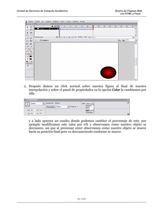 Unidad de Servicios de Cómputo Académico                           Diseño de Páginas Web
                                                                       con HTML y Flash




     2. Después damos un click normal sobre nuestra figura al final de nuestra
        interpolación y sobre el panel de propiedades en la opción Color la cambiamos por
        Alfa




         y a lado aparece un cuadro donde podemos cambiar el porcentaje de este, por
         ejemplo modificamos este valor por 0% y observamos como nuestro objeto se
         desvanece, así que al presionar enter observamos como nuestro objeto se mueve
         hacia su posición final pero va desvaneciendo conforme se mueve.




                                           51 /113
 