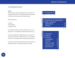 Sistema de Señalización


     3.4.2 Señalización Auxiliar


     Interior                                                                   2x


     Deben situarse en lugares estratégicos para que faciliten y den            3x


                                                                                2x
                                                                                                         Subgerencia
     continuidad al recorrido, ya que generalmente serán necesarias                   2x        3x   x                     2x


     varias para marcar el camino hacia el lugar indicado.                           figura 1




                                                                            2x

     Su fijación podrá ser:
                                                                                                         Exámenes de diagnostico
                                                                            x
                                                                            2x
                                                                            x


                                                                                                         Sala de espera
                                                                            x
                                                                            2x
                                                                            x
     A la pared
                                                                                                         Optometría
     En la banderola
     Colgando del techo
                                                                                                         Archivo
                                                                            2x


                                                                                     figura 2                                                 x   3x   2x



     Si van fijadas a la pared, su altura no será menor de 1,70 m. ni                 2x        3x   x



     superior a 2 m. con respecto a la distancia del suelo (fingura 1).     4x




                                                                                                         Lavandería
                                                                            x
                                                                            2x
                                                                            x

     Si fuesen de banderola o colgadas del techo, se colocarán de
                                                                                                         Cafetería
                                                                            x
                                                                            2x
                                                                            x
     forma que su límite inferior no baje de los 210 cm. con respecto
                                                                                                         Sistemas
     al suelo, por si es necesario pasar por debajo de ellas (figura 2).
                                                                                                         Contabilidad
                                                                                                         Almacén
     Si la señal es de tipo directorio (figura 3) seguir las normas de la
     Señalización Urbana - Directorios de exterior y de interior.
                                                                                                         Sala de cirugía
                                                                                                         Lavado de ojos
                                                                                                         Esterilización

                                                                                     figura 3                                   x   3x   2x




60
 