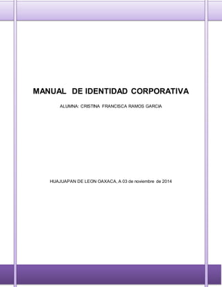 MANUAL DE IDENTIDAD CORPORATIVA 
ALUMNA: CRISTINA FRANCISCA RAMOS GARCIA 
HUAJUAPAN DE LEON OAXACA, A 03 de noviembre de 2014 
 