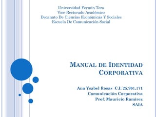 MANUAL DE IDENTIDAD
CORPORATIVA
Ana Ysabel Rosas C.I: 25.961.171
Comunicación Corporativa
Prof. Mauricio Ramírez
SAIA
Universidad Fermín Toro
Vice Rectorado Académico
Decanato De Ciencias Económicas Y Sociales
Escuela De Comunicación Social
 